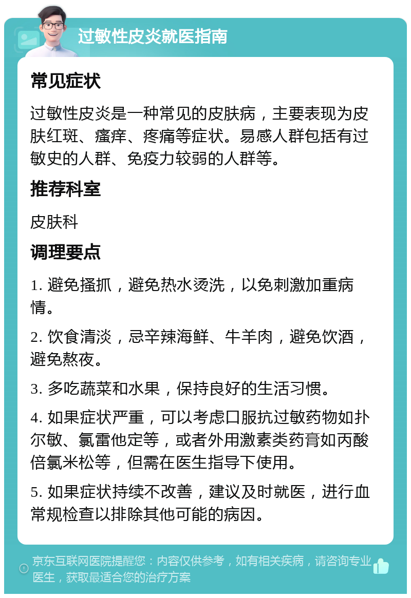 过敏性皮炎就医指南 常见症状 过敏性皮炎是一种常见的皮肤病，主要表现为皮肤红斑、瘙痒、疼痛等症状。易感人群包括有过敏史的人群、免疫力较弱的人群等。 推荐科室 皮肤科 调理要点 1. 避免搔抓，避免热水烫洗，以免刺激加重病情。 2. 饮食清淡，忌辛辣海鲜、牛羊肉，避免饮酒，避免熬夜。 3. 多吃蔬菜和水果，保持良好的生活习惯。 4. 如果症状严重，可以考虑口服抗过敏药物如扑尔敏、氯雷他定等，或者外用激素类药膏如丙酸倍氯米松等，但需在医生指导下使用。 5. 如果症状持续不改善，建议及时就医，进行血常规检查以排除其他可能的病因。