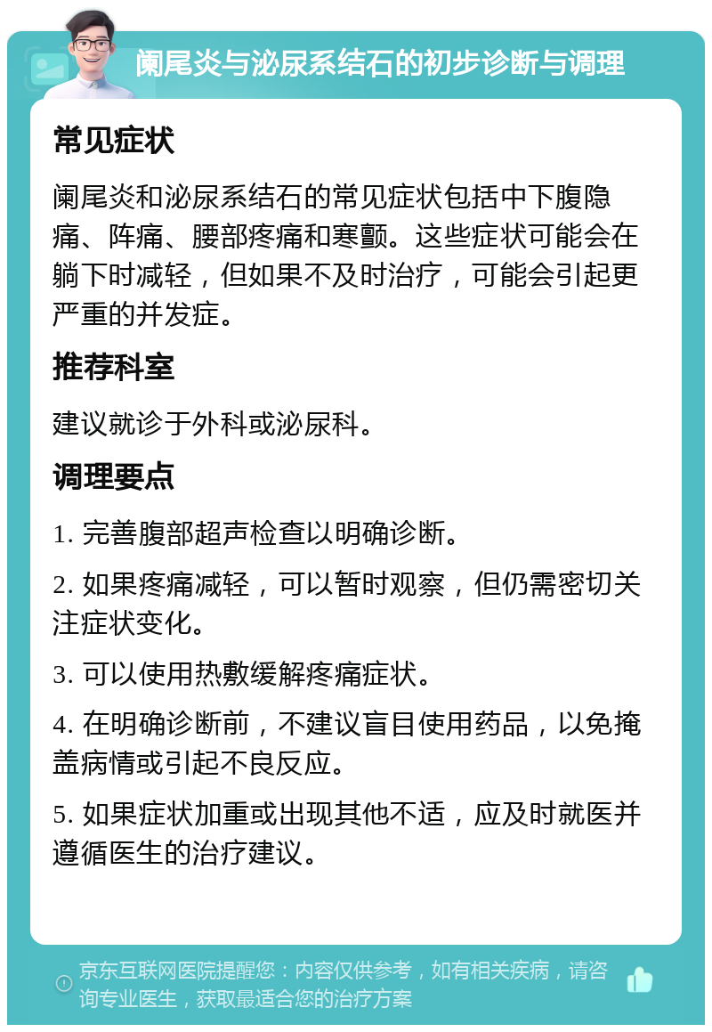 阑尾炎与泌尿系结石的初步诊断与调理 常见症状 阑尾炎和泌尿系结石的常见症状包括中下腹隐痛、阵痛、腰部疼痛和寒颤。这些症状可能会在躺下时减轻，但如果不及时治疗，可能会引起更严重的并发症。 推荐科室 建议就诊于外科或泌尿科。 调理要点 1. 完善腹部超声检查以明确诊断。 2. 如果疼痛减轻，可以暂时观察，但仍需密切关注症状变化。 3. 可以使用热敷缓解疼痛症状。 4. 在明确诊断前，不建议盲目使用药品，以免掩盖病情或引起不良反应。 5. 如果症状加重或出现其他不适，应及时就医并遵循医生的治疗建议。