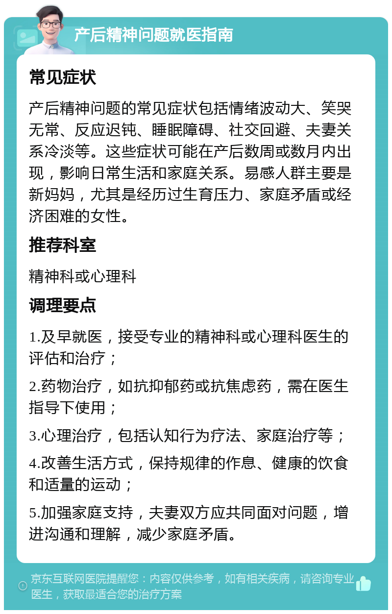 产后精神问题就医指南 常见症状 产后精神问题的常见症状包括情绪波动大、笑哭无常、反应迟钝、睡眠障碍、社交回避、夫妻关系冷淡等。这些症状可能在产后数周或数月内出现，影响日常生活和家庭关系。易感人群主要是新妈妈，尤其是经历过生育压力、家庭矛盾或经济困难的女性。 推荐科室 精神科或心理科 调理要点 1.及早就医，接受专业的精神科或心理科医生的评估和治疗； 2.药物治疗，如抗抑郁药或抗焦虑药，需在医生指导下使用； 3.心理治疗，包括认知行为疗法、家庭治疗等； 4.改善生活方式，保持规律的作息、健康的饮食和适量的运动； 5.加强家庭支持，夫妻双方应共同面对问题，增进沟通和理解，减少家庭矛盾。