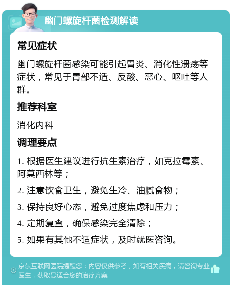 幽门螺旋杆菌检测解读 常见症状 幽门螺旋杆菌感染可能引起胃炎、消化性溃疡等症状，常见于胃部不适、反酸、恶心、呕吐等人群。 推荐科室 消化内科 调理要点 1. 根据医生建议进行抗生素治疗，如克拉霉素、阿莫西林等； 2. 注意饮食卫生，避免生冷、油腻食物； 3. 保持良好心态，避免过度焦虑和压力； 4. 定期复查，确保感染完全清除； 5. 如果有其他不适症状，及时就医咨询。