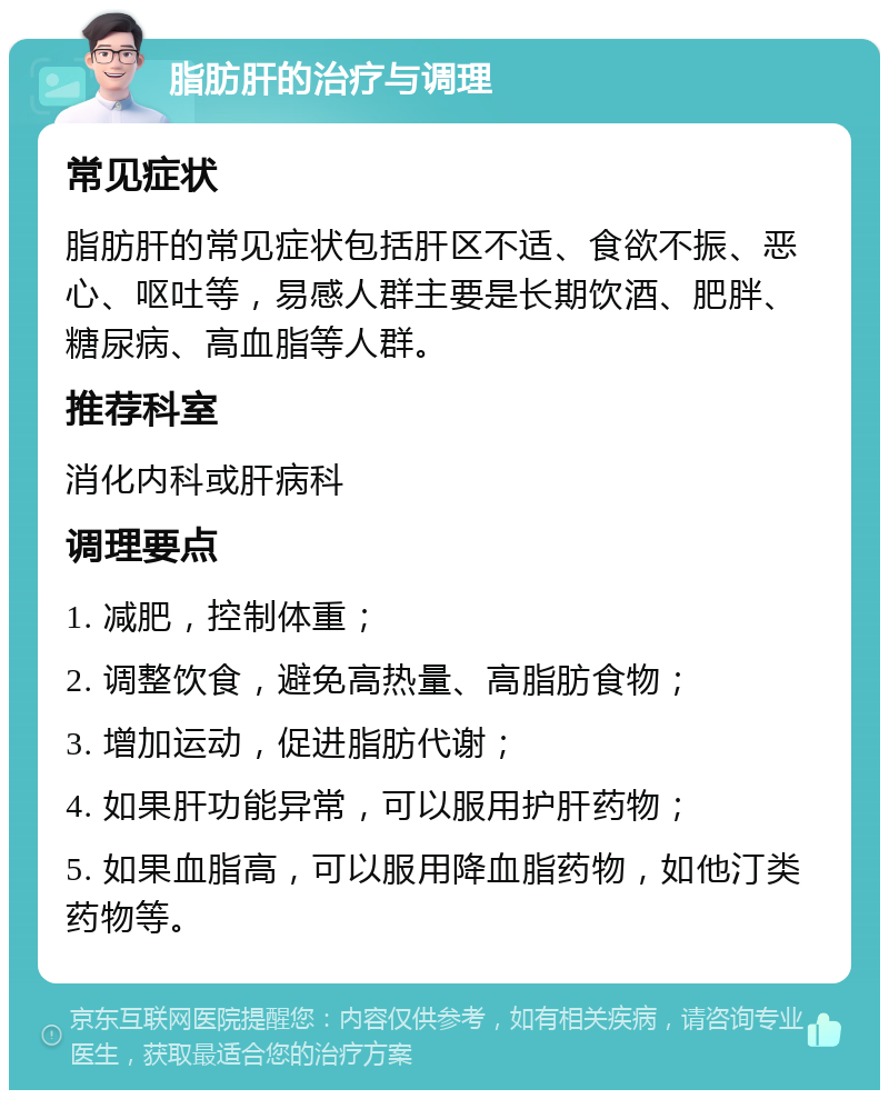 脂肪肝的治疗与调理 常见症状 脂肪肝的常见症状包括肝区不适、食欲不振、恶心、呕吐等，易感人群主要是长期饮酒、肥胖、糖尿病、高血脂等人群。 推荐科室 消化内科或肝病科 调理要点 1. 减肥，控制体重； 2. 调整饮食，避免高热量、高脂肪食物； 3. 增加运动，促进脂肪代谢； 4. 如果肝功能异常，可以服用护肝药物； 5. 如果血脂高，可以服用降血脂药物，如他汀类药物等。