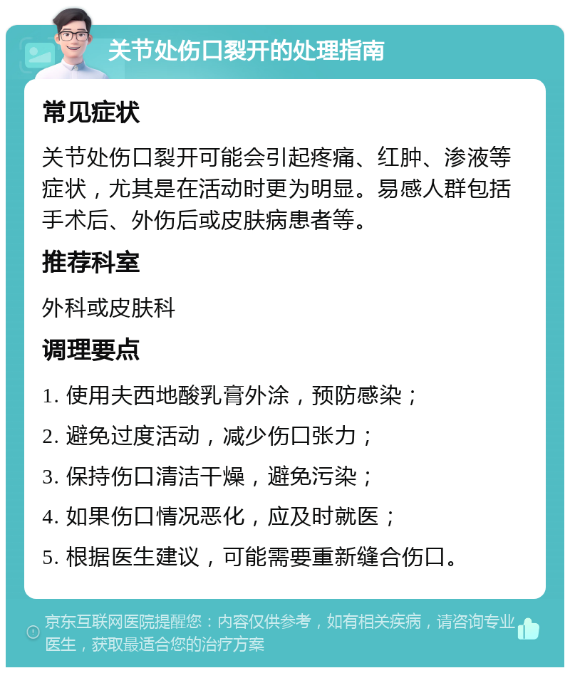 关节处伤口裂开的处理指南 常见症状 关节处伤口裂开可能会引起疼痛、红肿、渗液等症状，尤其是在活动时更为明显。易感人群包括手术后、外伤后或皮肤病患者等。 推荐科室 外科或皮肤科 调理要点 1. 使用夫西地酸乳膏外涂，预防感染； 2. 避免过度活动，减少伤口张力； 3. 保持伤口清洁干燥，避免污染； 4. 如果伤口情况恶化，应及时就医； 5. 根据医生建议，可能需要重新缝合伤口。