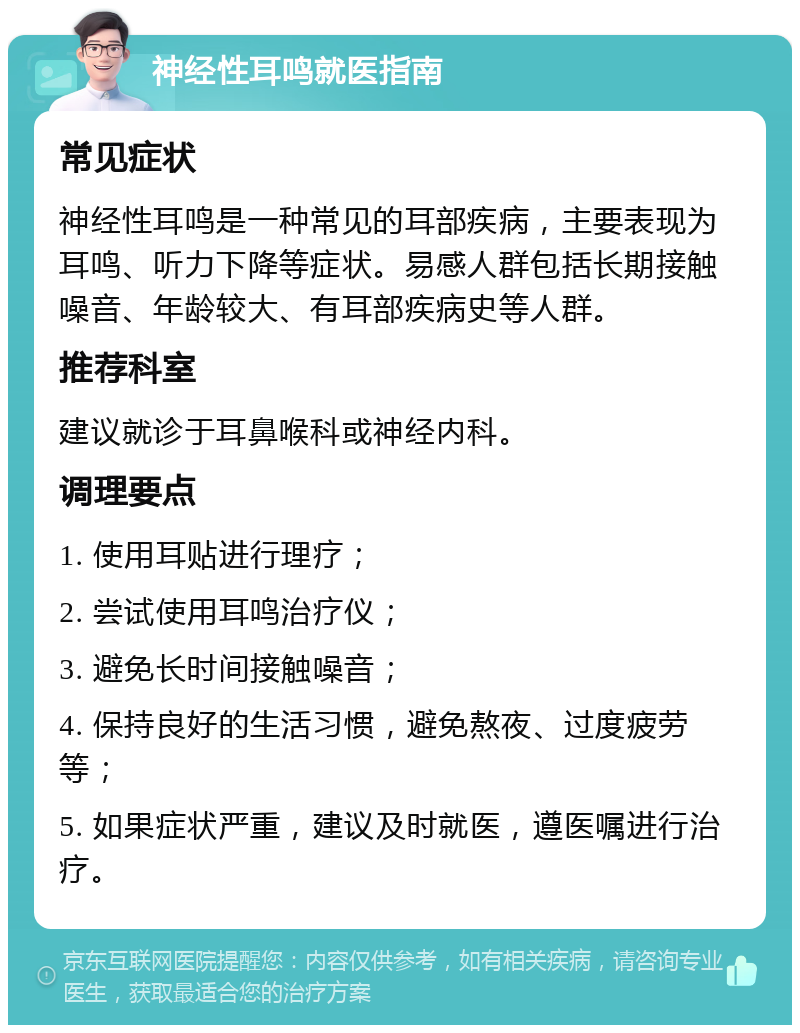 神经性耳鸣就医指南 常见症状 神经性耳鸣是一种常见的耳部疾病，主要表现为耳鸣、听力下降等症状。易感人群包括长期接触噪音、年龄较大、有耳部疾病史等人群。 推荐科室 建议就诊于耳鼻喉科或神经内科。 调理要点 1. 使用耳贴进行理疗； 2. 尝试使用耳鸣治疗仪； 3. 避免长时间接触噪音； 4. 保持良好的生活习惯，避免熬夜、过度疲劳等； 5. 如果症状严重，建议及时就医，遵医嘱进行治疗。