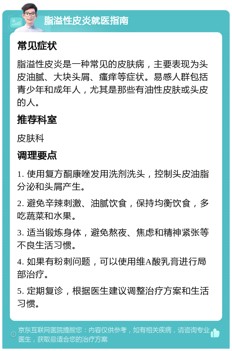 脂溢性皮炎就医指南 常见症状 脂溢性皮炎是一种常见的皮肤病，主要表现为头皮油腻、大块头屑、瘙痒等症状。易感人群包括青少年和成年人，尤其是那些有油性皮肤或头皮的人。 推荐科室 皮肤科 调理要点 1. 使用复方酮康唑发用洗剂洗头，控制头皮油脂分泌和头屑产生。 2. 避免辛辣刺激、油腻饮食，保持均衡饮食，多吃蔬菜和水果。 3. 适当锻炼身体，避免熬夜、焦虑和精神紧张等不良生活习惯。 4. 如果有粉刺问题，可以使用维A酸乳膏进行局部治疗。 5. 定期复诊，根据医生建议调整治疗方案和生活习惯。