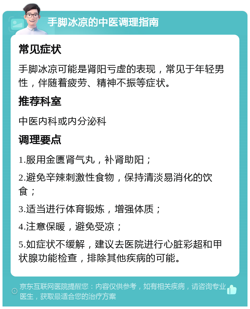 手脚冰凉的中医调理指南 常见症状 手脚冰凉可能是肾阳亏虚的表现，常见于年轻男性，伴随着疲劳、精神不振等症状。 推荐科室 中医内科或内分泌科 调理要点 1.服用金匮肾气丸，补肾助阳； 2.避免辛辣刺激性食物，保持清淡易消化的饮食； 3.适当进行体育锻炼，增强体质； 4.注意保暖，避免受凉； 5.如症状不缓解，建议去医院进行心脏彩超和甲状腺功能检查，排除其他疾病的可能。