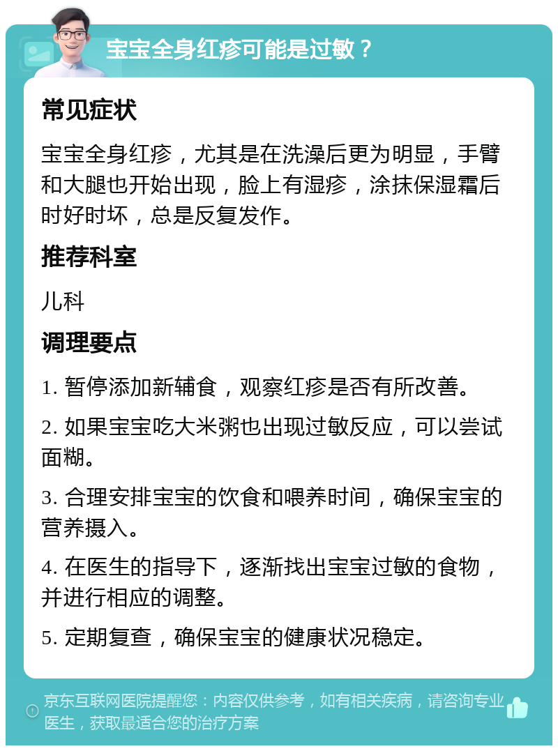 宝宝全身红疹可能是过敏？ 常见症状 宝宝全身红疹，尤其是在洗澡后更为明显，手臂和大腿也开始出现，脸上有湿疹，涂抹保湿霜后时好时坏，总是反复发作。 推荐科室 儿科 调理要点 1. 暂停添加新辅食，观察红疹是否有所改善。 2. 如果宝宝吃大米粥也出现过敏反应，可以尝试面糊。 3. 合理安排宝宝的饮食和喂养时间，确保宝宝的营养摄入。 4. 在医生的指导下，逐渐找出宝宝过敏的食物，并进行相应的调整。 5. 定期复查，确保宝宝的健康状况稳定。