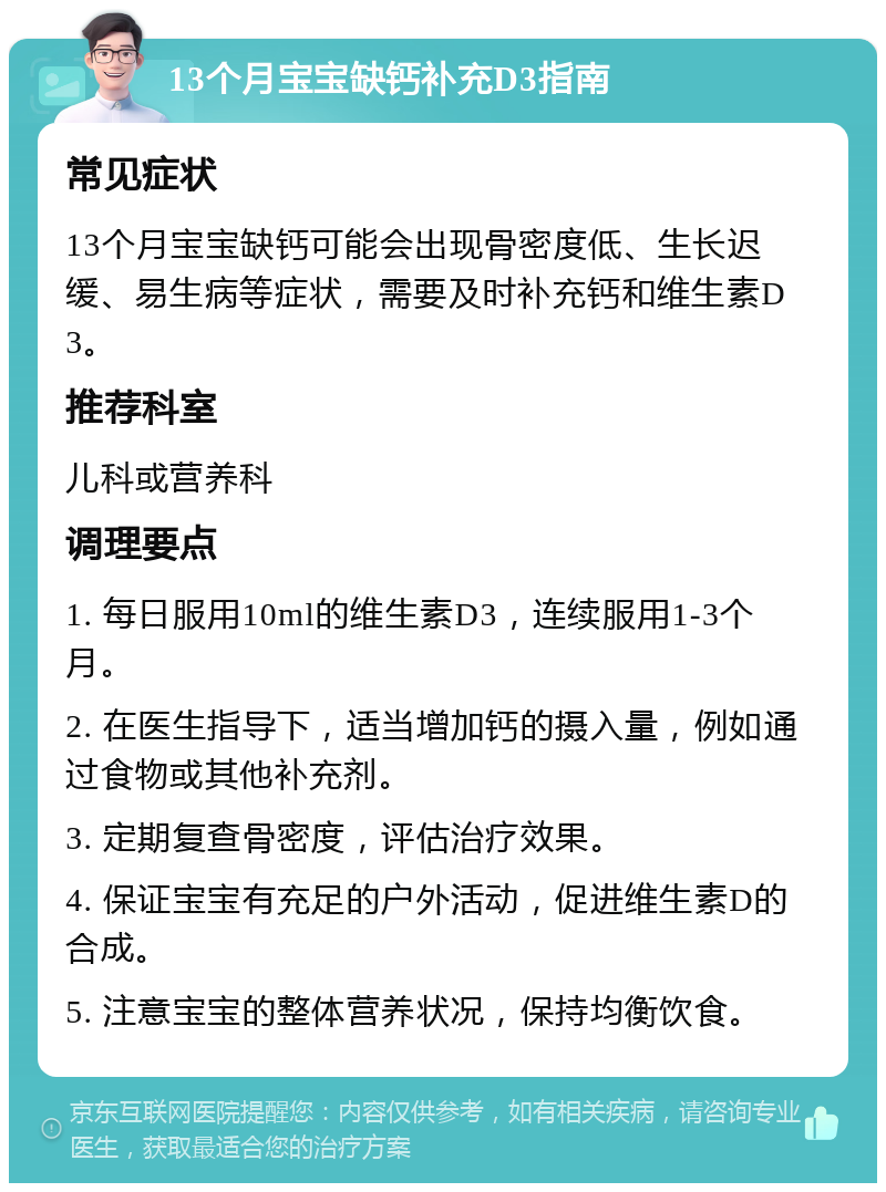 13个月宝宝缺钙补充D3指南 常见症状 13个月宝宝缺钙可能会出现骨密度低、生长迟缓、易生病等症状，需要及时补充钙和维生素D3。 推荐科室 儿科或营养科 调理要点 1. 每日服用10ml的维生素D3，连续服用1-3个月。 2. 在医生指导下，适当增加钙的摄入量，例如通过食物或其他补充剂。 3. 定期复查骨密度，评估治疗效果。 4. 保证宝宝有充足的户外活动，促进维生素D的合成。 5. 注意宝宝的整体营养状况，保持均衡饮食。