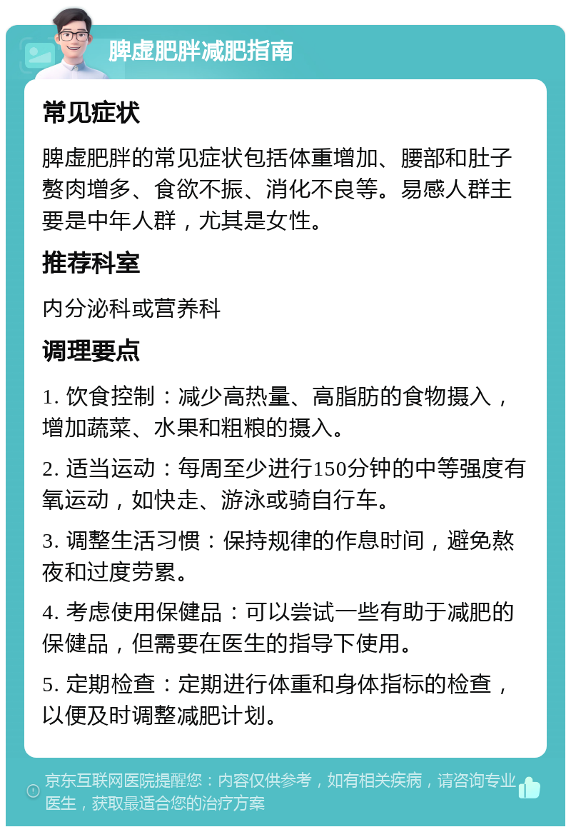 脾虚肥胖减肥指南 常见症状 脾虚肥胖的常见症状包括体重增加、腰部和肚子赘肉增多、食欲不振、消化不良等。易感人群主要是中年人群，尤其是女性。 推荐科室 内分泌科或营养科 调理要点 1. 饮食控制：减少高热量、高脂肪的食物摄入，增加蔬菜、水果和粗粮的摄入。 2. 适当运动：每周至少进行150分钟的中等强度有氧运动，如快走、游泳或骑自行车。 3. 调整生活习惯：保持规律的作息时间，避免熬夜和过度劳累。 4. 考虑使用保健品：可以尝试一些有助于减肥的保健品，但需要在医生的指导下使用。 5. 定期检查：定期进行体重和身体指标的检查，以便及时调整减肥计划。