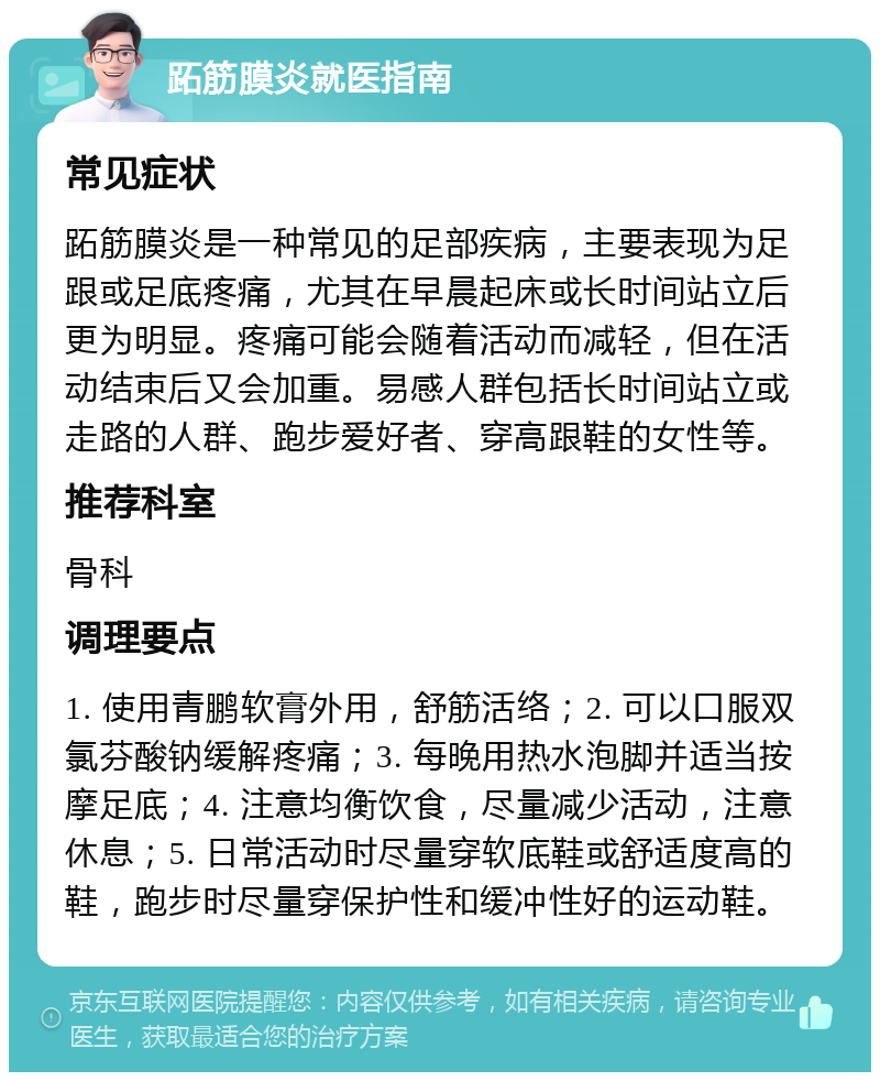 跖筋膜炎就医指南 常见症状 跖筋膜炎是一种常见的足部疾病，主要表现为足跟或足底疼痛，尤其在早晨起床或长时间站立后更为明显。疼痛可能会随着活动而减轻，但在活动结束后又会加重。易感人群包括长时间站立或走路的人群、跑步爱好者、穿高跟鞋的女性等。 推荐科室 骨科 调理要点 1. 使用青鹏软膏外用，舒筋活络；2. 可以口服双氯芬酸钠缓解疼痛；3. 每晚用热水泡脚并适当按摩足底；4. 注意均衡饮食，尽量减少活动，注意休息；5. 日常活动时尽量穿软底鞋或舒适度高的鞋，跑步时尽量穿保护性和缓冲性好的运动鞋。