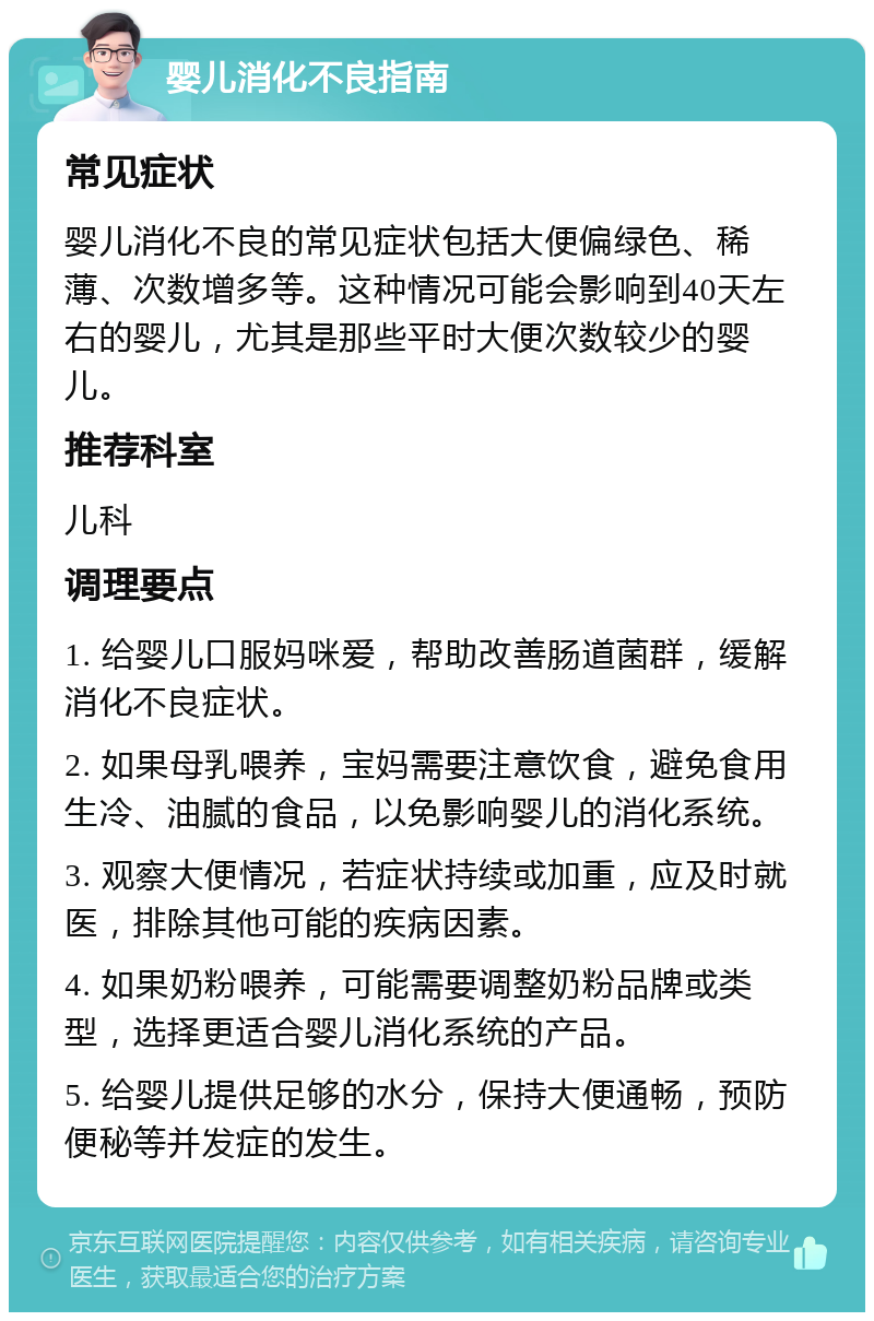 婴儿消化不良指南 常见症状 婴儿消化不良的常见症状包括大便偏绿色、稀薄、次数增多等。这种情况可能会影响到40天左右的婴儿，尤其是那些平时大便次数较少的婴儿。 推荐科室 儿科 调理要点 1. 给婴儿口服妈咪爱，帮助改善肠道菌群，缓解消化不良症状。 2. 如果母乳喂养，宝妈需要注意饮食，避免食用生冷、油腻的食品，以免影响婴儿的消化系统。 3. 观察大便情况，若症状持续或加重，应及时就医，排除其他可能的疾病因素。 4. 如果奶粉喂养，可能需要调整奶粉品牌或类型，选择更适合婴儿消化系统的产品。 5. 给婴儿提供足够的水分，保持大便通畅，预防便秘等并发症的发生。