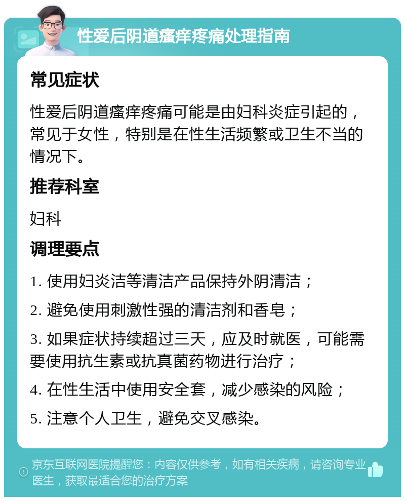 性爱后阴道瘙痒疼痛处理指南 常见症状 性爱后阴道瘙痒疼痛可能是由妇科炎症引起的，常见于女性，特别是在性生活频繁或卫生不当的情况下。 推荐科室 妇科 调理要点 1. 使用妇炎洁等清洁产品保持外阴清洁； 2. 避免使用刺激性强的清洁剂和香皂； 3. 如果症状持续超过三天，应及时就医，可能需要使用抗生素或抗真菌药物进行治疗； 4. 在性生活中使用安全套，减少感染的风险； 5. 注意个人卫生，避免交叉感染。