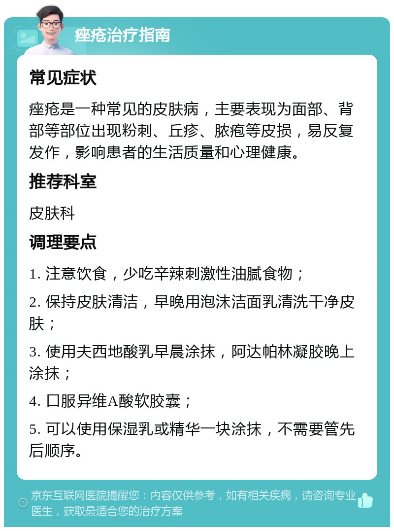 痤疮治疗指南 常见症状 痤疮是一种常见的皮肤病，主要表现为面部、背部等部位出现粉刺、丘疹、脓疱等皮损，易反复发作，影响患者的生活质量和心理健康。 推荐科室 皮肤科 调理要点 1. 注意饮食，少吃辛辣刺激性油腻食物； 2. 保持皮肤清洁，早晚用泡沫洁面乳清洗干净皮肤； 3. 使用夫西地酸乳早晨涂抹，阿达帕林凝胶晚上涂抹； 4. 口服异维A酸软胶囊； 5. 可以使用保湿乳或精华一块涂抹，不需要管先后顺序。