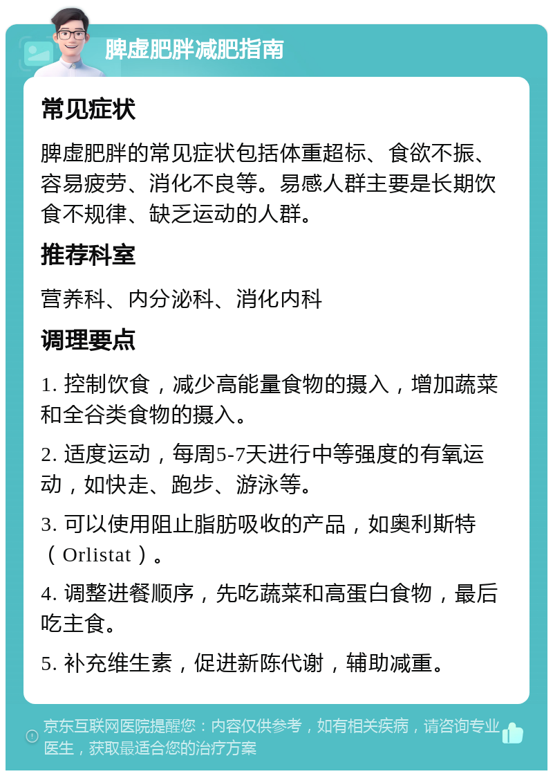 脾虚肥胖减肥指南 常见症状 脾虚肥胖的常见症状包括体重超标、食欲不振、容易疲劳、消化不良等。易感人群主要是长期饮食不规律、缺乏运动的人群。 推荐科室 营养科、内分泌科、消化内科 调理要点 1. 控制饮食，减少高能量食物的摄入，增加蔬菜和全谷类食物的摄入。 2. 适度运动，每周5-7天进行中等强度的有氧运动，如快走、跑步、游泳等。 3. 可以使用阻止脂肪吸收的产品，如奥利斯特（Orlistat）。 4. 调整进餐顺序，先吃蔬菜和高蛋白食物，最后吃主食。 5. 补充维生素，促进新陈代谢，辅助减重。