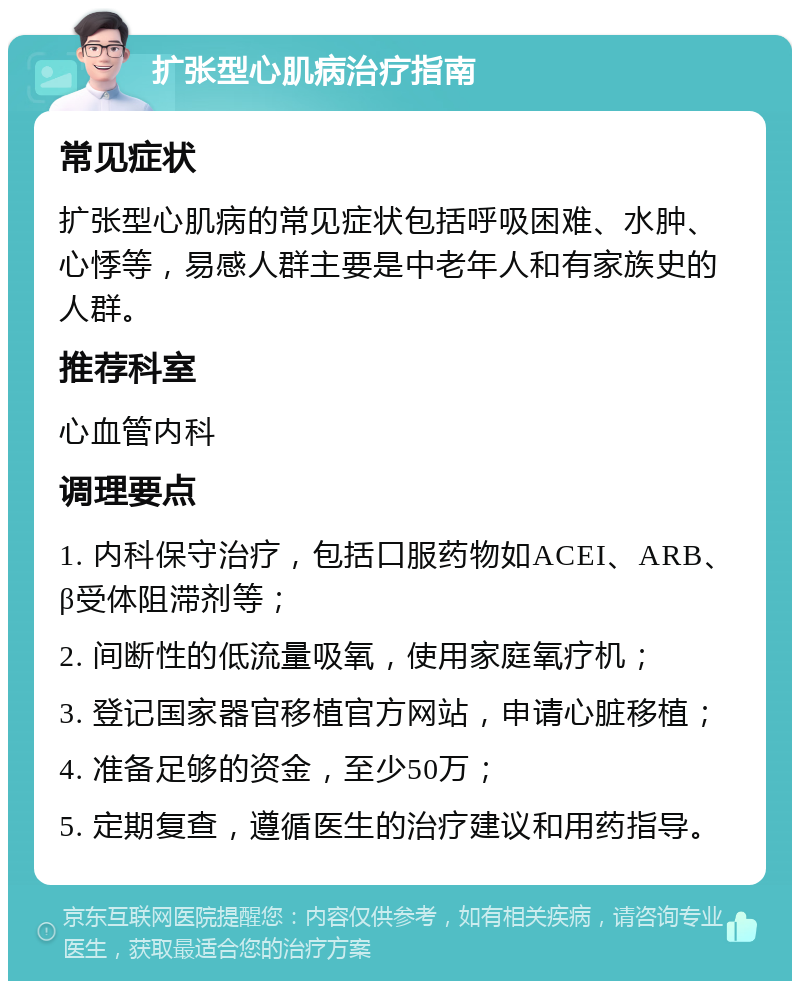 扩张型心肌病治疗指南 常见症状 扩张型心肌病的常见症状包括呼吸困难、水肿、心悸等，易感人群主要是中老年人和有家族史的人群。 推荐科室 心血管内科 调理要点 1. 内科保守治疗，包括口服药物如ACEI、ARB、β受体阻滞剂等； 2. 间断性的低流量吸氧，使用家庭氧疗机； 3. 登记国家器官移植官方网站，申请心脏移植； 4. 准备足够的资金，至少50万； 5. 定期复查，遵循医生的治疗建议和用药指导。