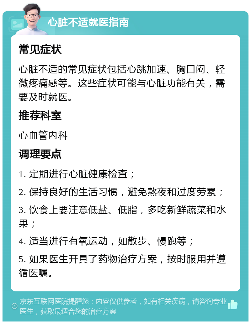 心脏不适就医指南 常见症状 心脏不适的常见症状包括心跳加速、胸口闷、轻微疼痛感等。这些症状可能与心脏功能有关，需要及时就医。 推荐科室 心血管内科 调理要点 1. 定期进行心脏健康检查； 2. 保持良好的生活习惯，避免熬夜和过度劳累； 3. 饮食上要注意低盐、低脂，多吃新鲜蔬菜和水果； 4. 适当进行有氧运动，如散步、慢跑等； 5. 如果医生开具了药物治疗方案，按时服用并遵循医嘱。