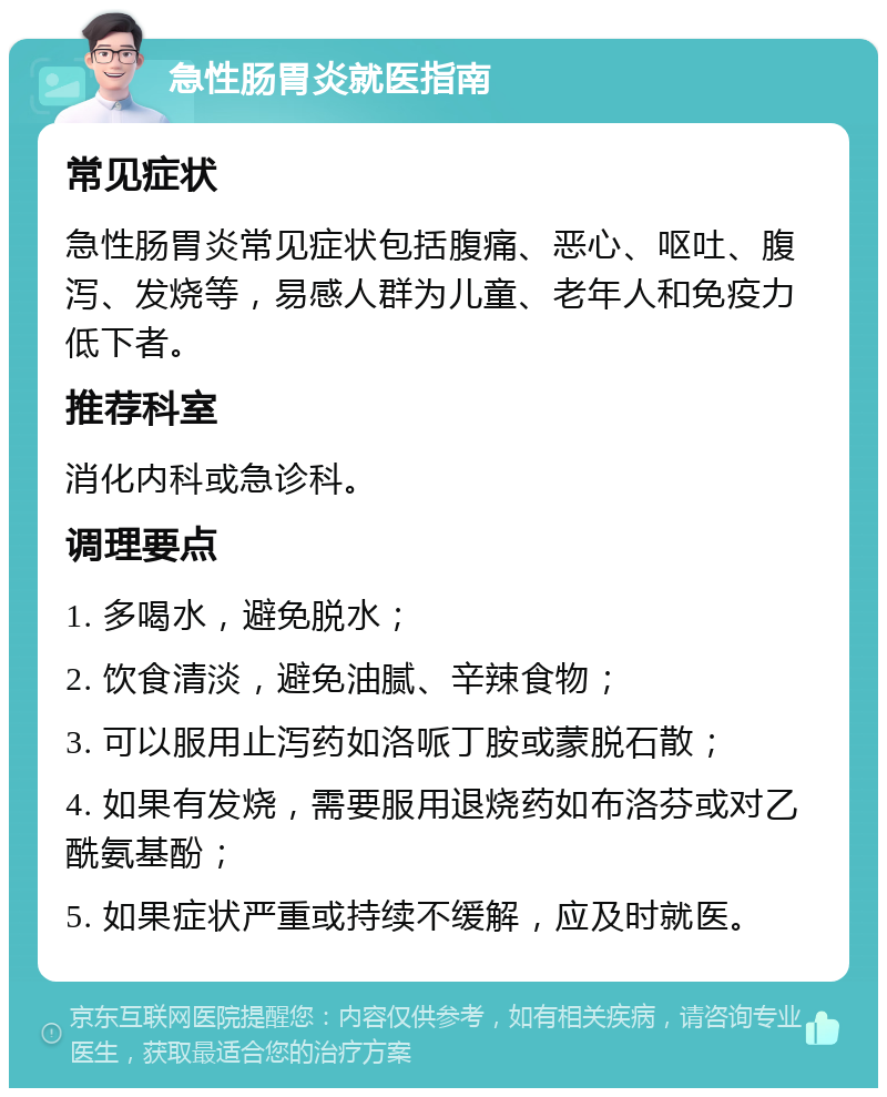 急性肠胃炎就医指南 常见症状 急性肠胃炎常见症状包括腹痛、恶心、呕吐、腹泻、发烧等，易感人群为儿童、老年人和免疫力低下者。 推荐科室 消化内科或急诊科。 调理要点 1. 多喝水，避免脱水； 2. 饮食清淡，避免油腻、辛辣食物； 3. 可以服用止泻药如洛哌丁胺或蒙脱石散； 4. 如果有发烧，需要服用退烧药如布洛芬或对乙酰氨基酚； 5. 如果症状严重或持续不缓解，应及时就医。