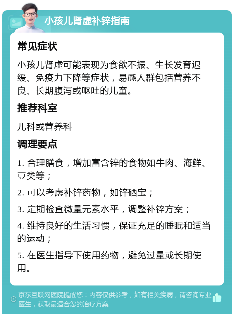 小孩儿肾虚补锌指南 常见症状 小孩儿肾虚可能表现为食欲不振、生长发育迟缓、免疫力下降等症状，易感人群包括营养不良、长期腹泻或呕吐的儿童。 推荐科室 儿科或营养科 调理要点 1. 合理膳食，增加富含锌的食物如牛肉、海鲜、豆类等； 2. 可以考虑补锌药物，如锌硒宝； 3. 定期检查微量元素水平，调整补锌方案； 4. 维持良好的生活习惯，保证充足的睡眠和适当的运动； 5. 在医生指导下使用药物，避免过量或长期使用。