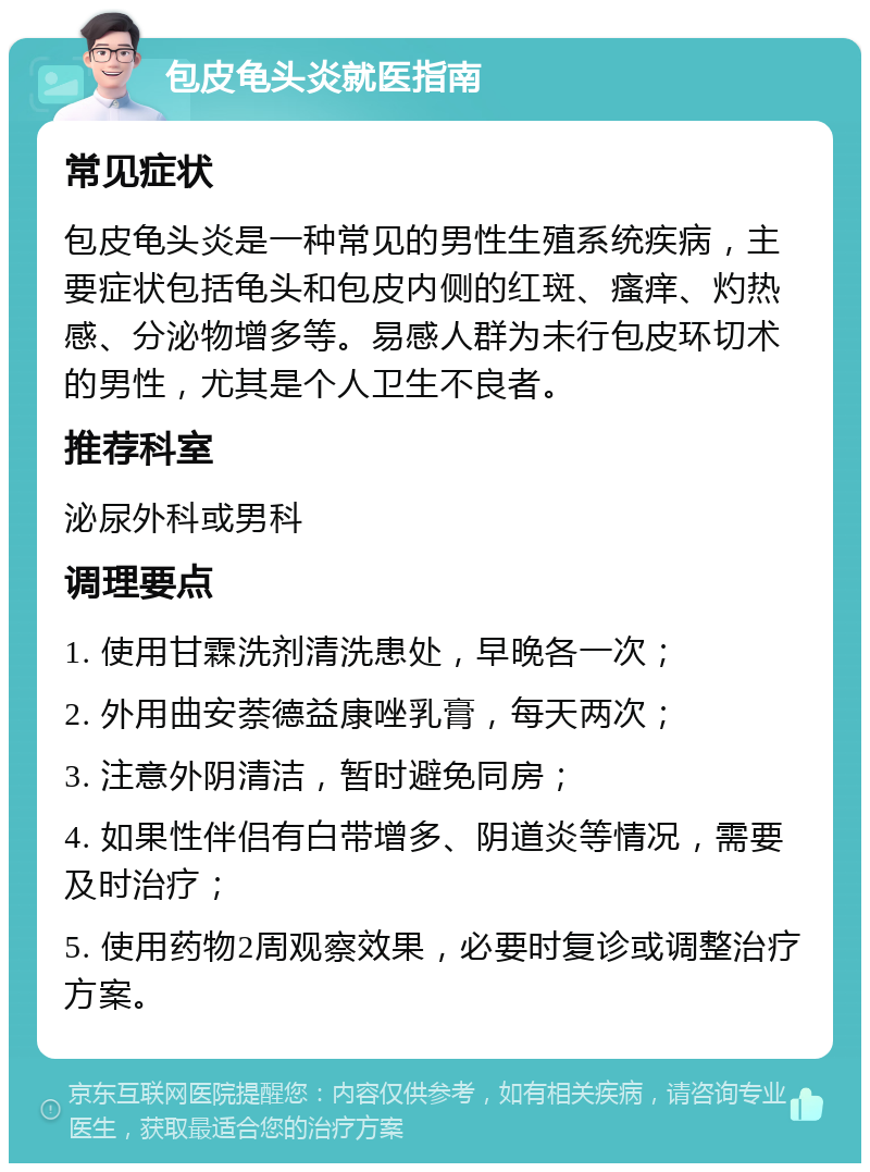 包皮龟头炎就医指南 常见症状 包皮龟头炎是一种常见的男性生殖系统疾病，主要症状包括龟头和包皮内侧的红斑、瘙痒、灼热感、分泌物增多等。易感人群为未行包皮环切术的男性，尤其是个人卫生不良者。 推荐科室 泌尿外科或男科 调理要点 1. 使用甘霖洗剂清洗患处，早晚各一次； 2. 外用曲安萘德益康唑乳膏，每天两次； 3. 注意外阴清洁，暂时避免同房； 4. 如果性伴侣有白带增多、阴道炎等情况，需要及时治疗； 5. 使用药物2周观察效果，必要时复诊或调整治疗方案。