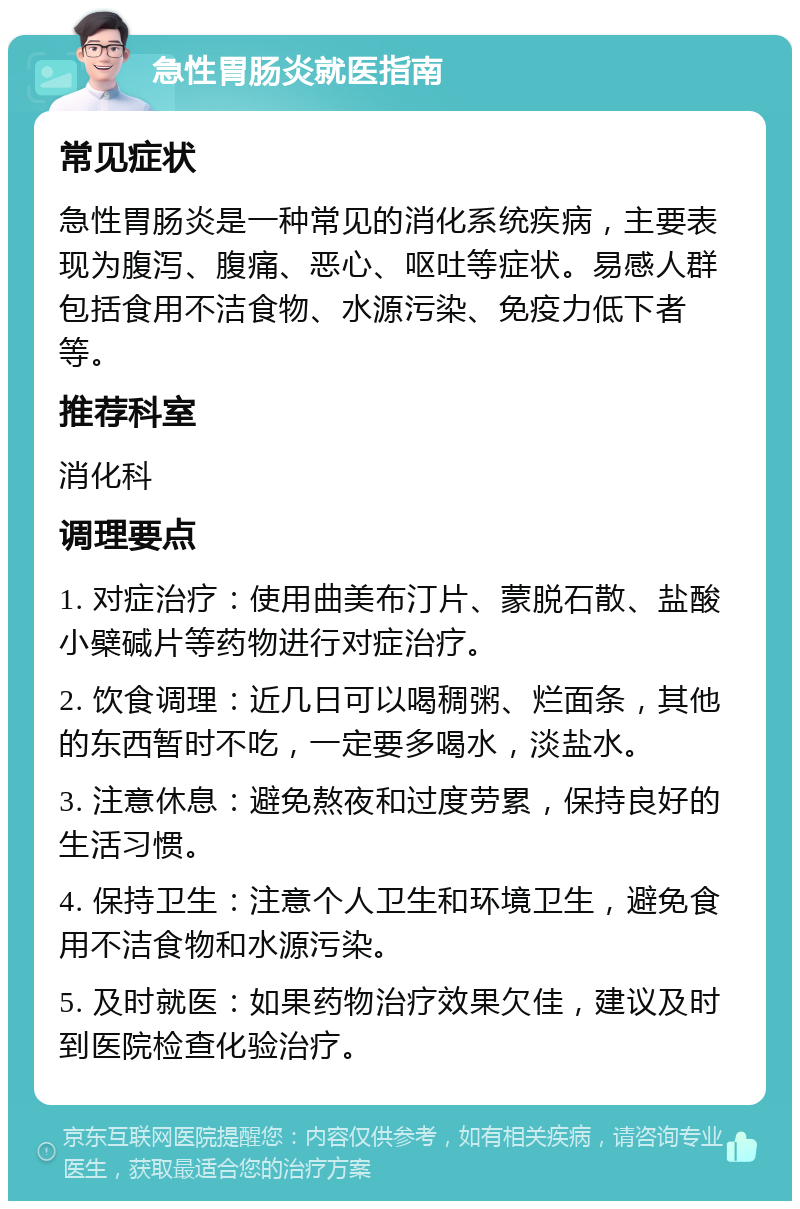 急性胃肠炎就医指南 常见症状 急性胃肠炎是一种常见的消化系统疾病，主要表现为腹泻、腹痛、恶心、呕吐等症状。易感人群包括食用不洁食物、水源污染、免疫力低下者等。 推荐科室 消化科 调理要点 1. 对症治疗：使用曲美布汀片、蒙脱石散、盐酸小檗碱片等药物进行对症治疗。 2. 饮食调理：近几日可以喝稠粥、烂面条，其他的东西暂时不吃，一定要多喝水，淡盐水。 3. 注意休息：避免熬夜和过度劳累，保持良好的生活习惯。 4. 保持卫生：注意个人卫生和环境卫生，避免食用不洁食物和水源污染。 5. 及时就医：如果药物治疗效果欠佳，建议及时到医院检查化验治疗。