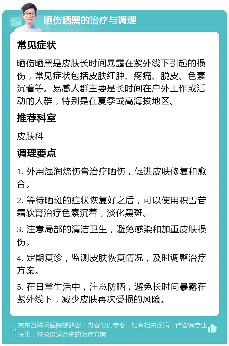 晒伤晒黑的治疗与调理 常见症状 晒伤晒黑是皮肤长时间暴露在紫外线下引起的损伤，常见症状包括皮肤红肿、疼痛、脱皮、色素沉着等。易感人群主要是长时间在户外工作或活动的人群，特别是在夏季或高海拔地区。 推荐科室 皮肤科 调理要点 1. 外用湿润烧伤膏治疗晒伤，促进皮肤修复和愈合。 2. 等待晒斑的症状恢复好之后，可以使用积雪苷霜软膏治疗色素沉着，淡化黑斑。 3. 注意局部的清洁卫生，避免感染和加重皮肤损伤。 4. 定期复诊，监测皮肤恢复情况，及时调整治疗方案。 5. 在日常生活中，注意防晒，避免长时间暴露在紫外线下，减少皮肤再次受损的风险。