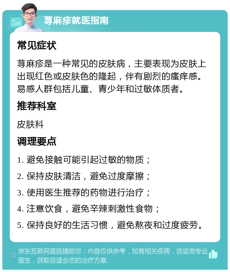 荨麻疹就医指南 常见症状 荨麻疹是一种常见的皮肤病，主要表现为皮肤上出现红色或皮肤色的隆起，伴有剧烈的瘙痒感。易感人群包括儿童、青少年和过敏体质者。 推荐科室 皮肤科 调理要点 1. 避免接触可能引起过敏的物质； 2. 保持皮肤清洁，避免过度摩擦； 3. 使用医生推荐的药物进行治疗； 4. 注意饮食，避免辛辣刺激性食物； 5. 保持良好的生活习惯，避免熬夜和过度疲劳。