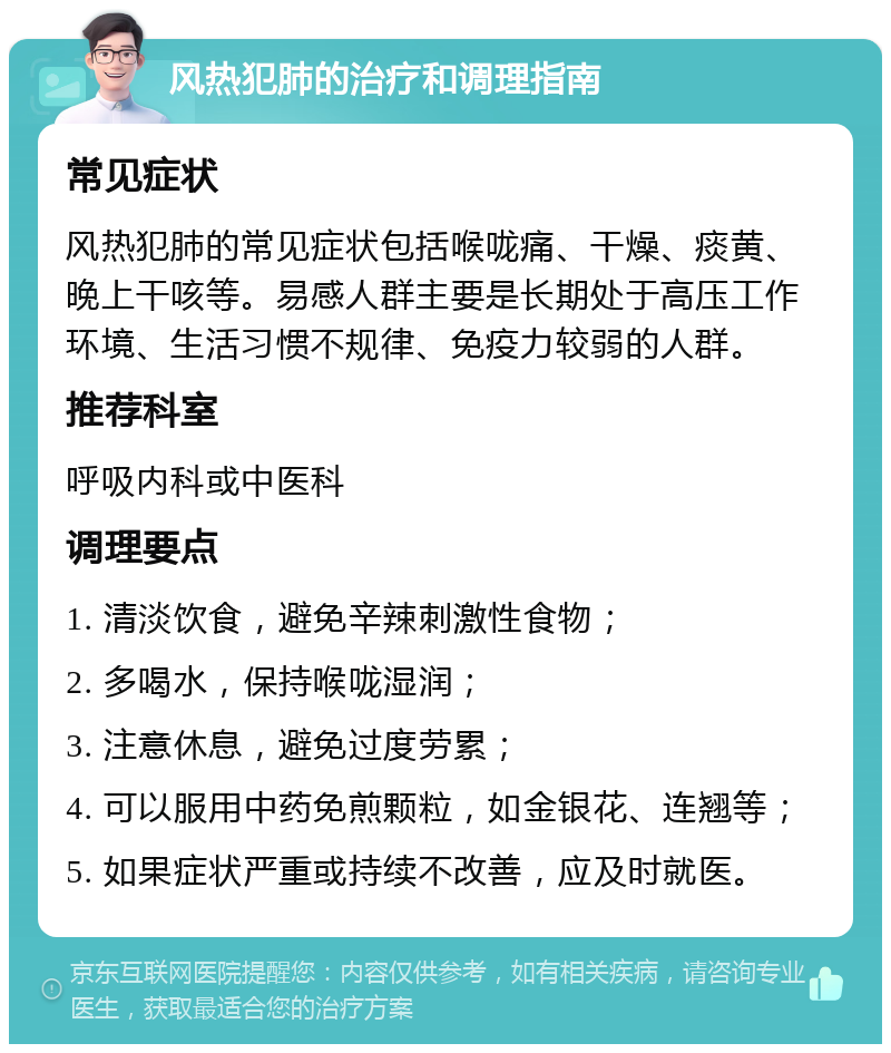 风热犯肺的治疗和调理指南 常见症状 风热犯肺的常见症状包括喉咙痛、干燥、痰黄、晚上干咳等。易感人群主要是长期处于高压工作环境、生活习惯不规律、免疫力较弱的人群。 推荐科室 呼吸内科或中医科 调理要点 1. 清淡饮食，避免辛辣刺激性食物； 2. 多喝水，保持喉咙湿润； 3. 注意休息，避免过度劳累； 4. 可以服用中药免煎颗粒，如金银花、连翘等； 5. 如果症状严重或持续不改善，应及时就医。