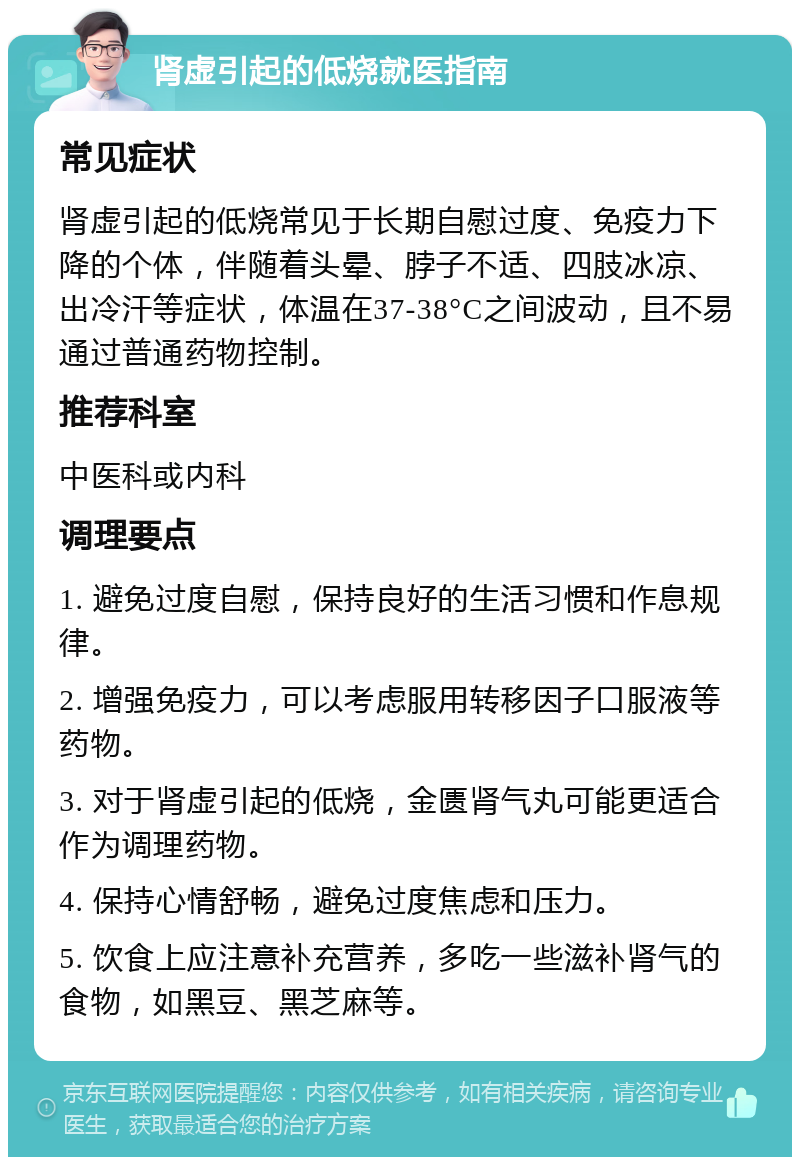 肾虚引起的低烧就医指南 常见症状 肾虚引起的低烧常见于长期自慰过度、免疫力下降的个体，伴随着头晕、脖子不适、四肢冰凉、出冷汗等症状，体温在37-38°C之间波动，且不易通过普通药物控制。 推荐科室 中医科或内科 调理要点 1. 避免过度自慰，保持良好的生活习惯和作息规律。 2. 增强免疫力，可以考虑服用转移因子口服液等药物。 3. 对于肾虚引起的低烧，金匮肾气丸可能更适合作为调理药物。 4. 保持心情舒畅，避免过度焦虑和压力。 5. 饮食上应注意补充营养，多吃一些滋补肾气的食物，如黑豆、黑芝麻等。