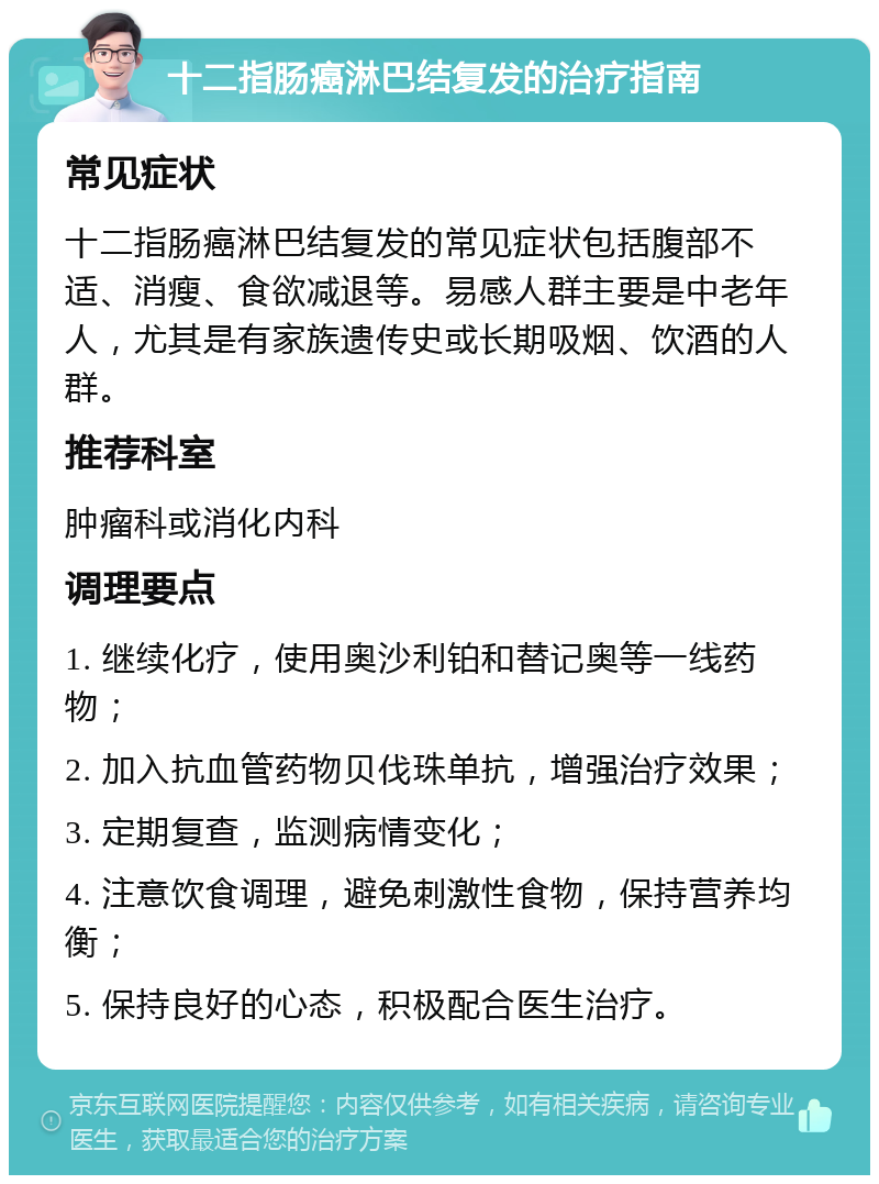 十二指肠癌淋巴结复发的治疗指南 常见症状 十二指肠癌淋巴结复发的常见症状包括腹部不适、消瘦、食欲减退等。易感人群主要是中老年人，尤其是有家族遗传史或长期吸烟、饮酒的人群。 推荐科室 肿瘤科或消化内科 调理要点 1. 继续化疗，使用奥沙利铂和替记奥等一线药物； 2. 加入抗血管药物贝伐珠单抗，增强治疗效果； 3. 定期复查，监测病情变化； 4. 注意饮食调理，避免刺激性食物，保持营养均衡； 5. 保持良好的心态，积极配合医生治疗。