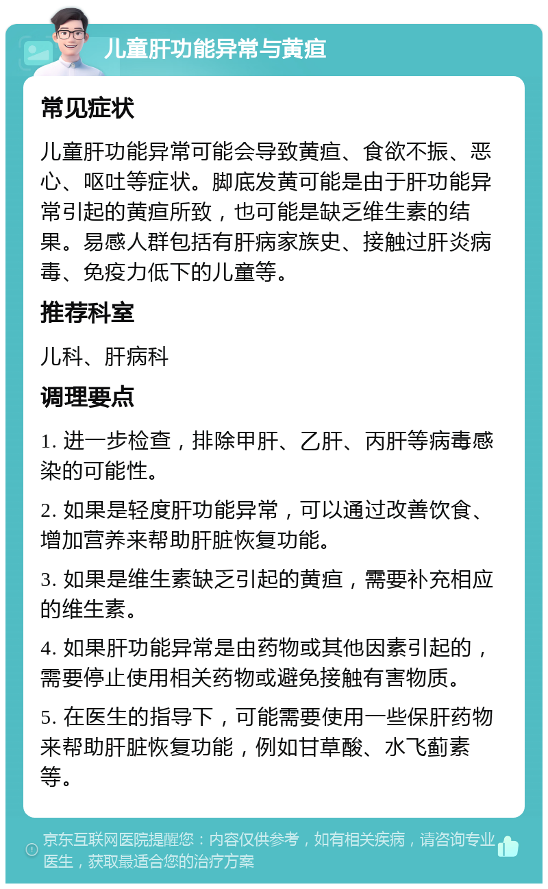 儿童肝功能异常与黄疸 常见症状 儿童肝功能异常可能会导致黄疸、食欲不振、恶心、呕吐等症状。脚底发黄可能是由于肝功能异常引起的黄疸所致，也可能是缺乏维生素的结果。易感人群包括有肝病家族史、接触过肝炎病毒、免疫力低下的儿童等。 推荐科室 儿科、肝病科 调理要点 1. 进一步检查，排除甲肝、乙肝、丙肝等病毒感染的可能性。 2. 如果是轻度肝功能异常，可以通过改善饮食、增加营养来帮助肝脏恢复功能。 3. 如果是维生素缺乏引起的黄疸，需要补充相应的维生素。 4. 如果肝功能异常是由药物或其他因素引起的，需要停止使用相关药物或避免接触有害物质。 5. 在医生的指导下，可能需要使用一些保肝药物来帮助肝脏恢复功能，例如甘草酸、水飞蓟素等。