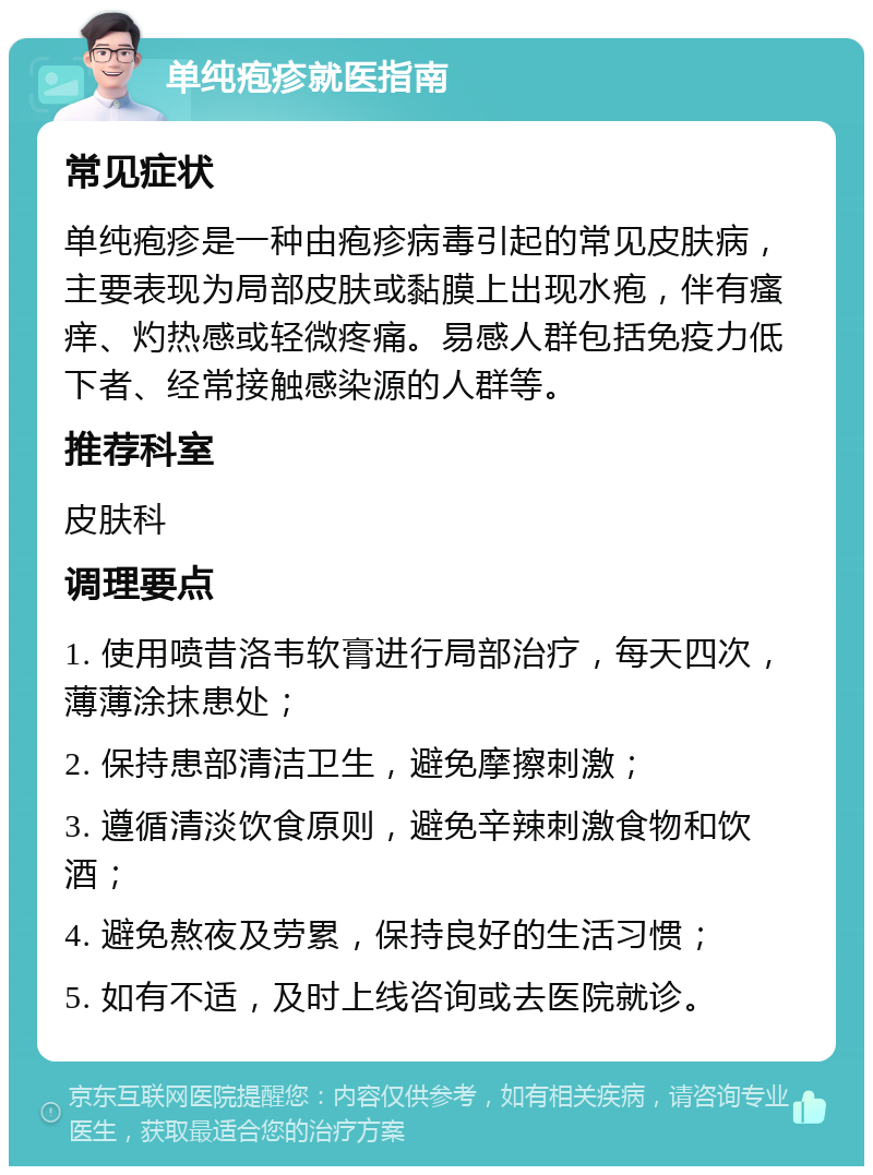 单纯疱疹就医指南 常见症状 单纯疱疹是一种由疱疹病毒引起的常见皮肤病，主要表现为局部皮肤或黏膜上出现水疱，伴有瘙痒、灼热感或轻微疼痛。易感人群包括免疫力低下者、经常接触感染源的人群等。 推荐科室 皮肤科 调理要点 1. 使用喷昔洛韦软膏进行局部治疗，每天四次，薄薄涂抹患处； 2. 保持患部清洁卫生，避免摩擦刺激； 3. 遵循清淡饮食原则，避免辛辣刺激食物和饮酒； 4. 避免熬夜及劳累，保持良好的生活习惯； 5. 如有不适，及时上线咨询或去医院就诊。