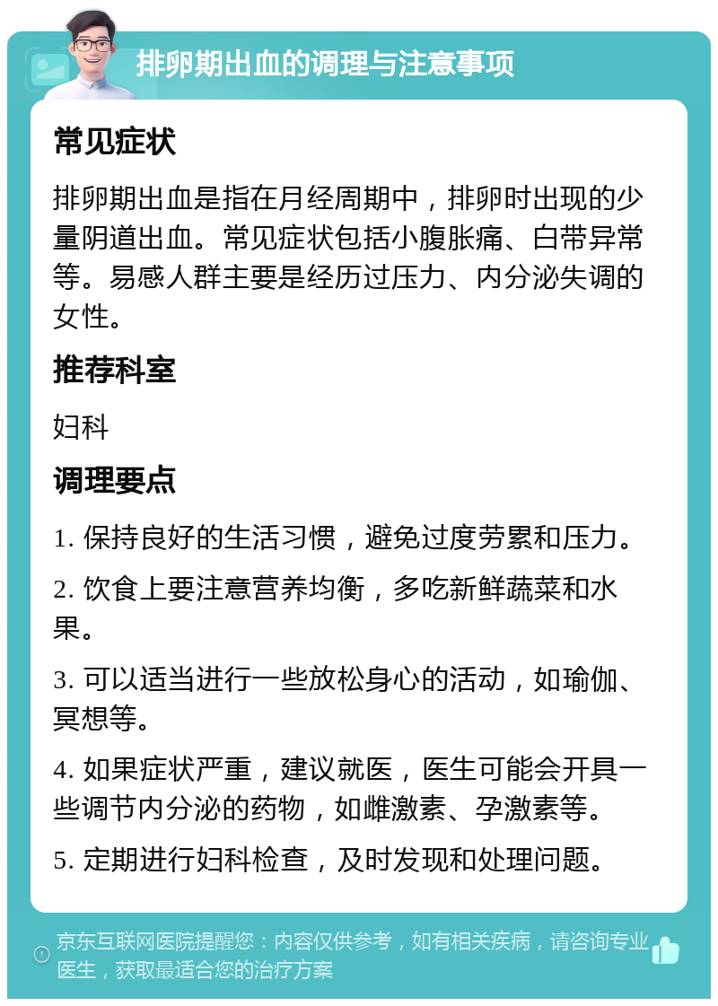 排卵期出血的调理与注意事项 常见症状 排卵期出血是指在月经周期中，排卵时出现的少量阴道出血。常见症状包括小腹胀痛、白带异常等。易感人群主要是经历过压力、内分泌失调的女性。 推荐科室 妇科 调理要点 1. 保持良好的生活习惯，避免过度劳累和压力。 2. 饮食上要注意营养均衡，多吃新鲜蔬菜和水果。 3. 可以适当进行一些放松身心的活动，如瑜伽、冥想等。 4. 如果症状严重，建议就医，医生可能会开具一些调节内分泌的药物，如雌激素、孕激素等。 5. 定期进行妇科检查，及时发现和处理问题。