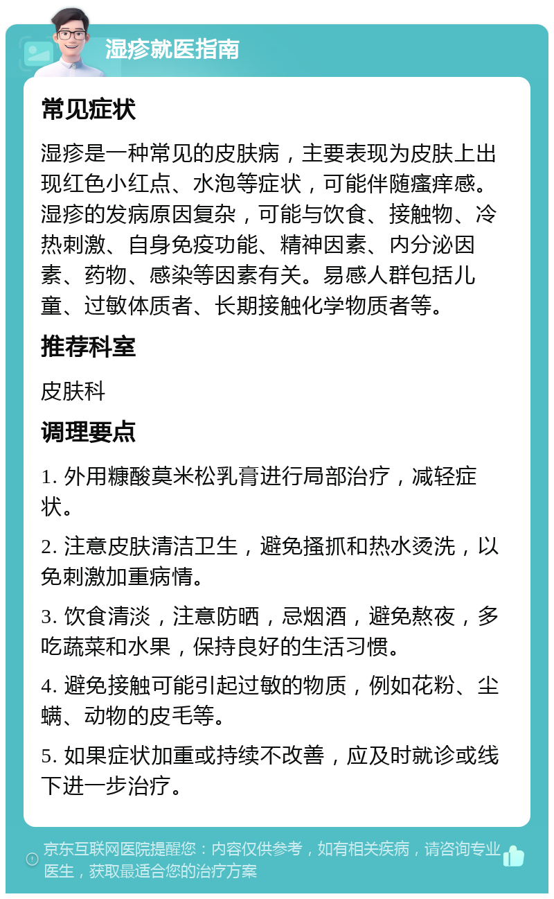 湿疹就医指南 常见症状 湿疹是一种常见的皮肤病，主要表现为皮肤上出现红色小红点、水泡等症状，可能伴随瘙痒感。湿疹的发病原因复杂，可能与饮食、接触物、冷热刺激、自身免疫功能、精神因素、内分泌因素、药物、感染等因素有关。易感人群包括儿童、过敏体质者、长期接触化学物质者等。 推荐科室 皮肤科 调理要点 1. 外用糠酸莫米松乳膏进行局部治疗，减轻症状。 2. 注意皮肤清洁卫生，避免搔抓和热水烫洗，以免刺激加重病情。 3. 饮食清淡，注意防晒，忌烟酒，避免熬夜，多吃蔬菜和水果，保持良好的生活习惯。 4. 避免接触可能引起过敏的物质，例如花粉、尘螨、动物的皮毛等。 5. 如果症状加重或持续不改善，应及时就诊或线下进一步治疗。