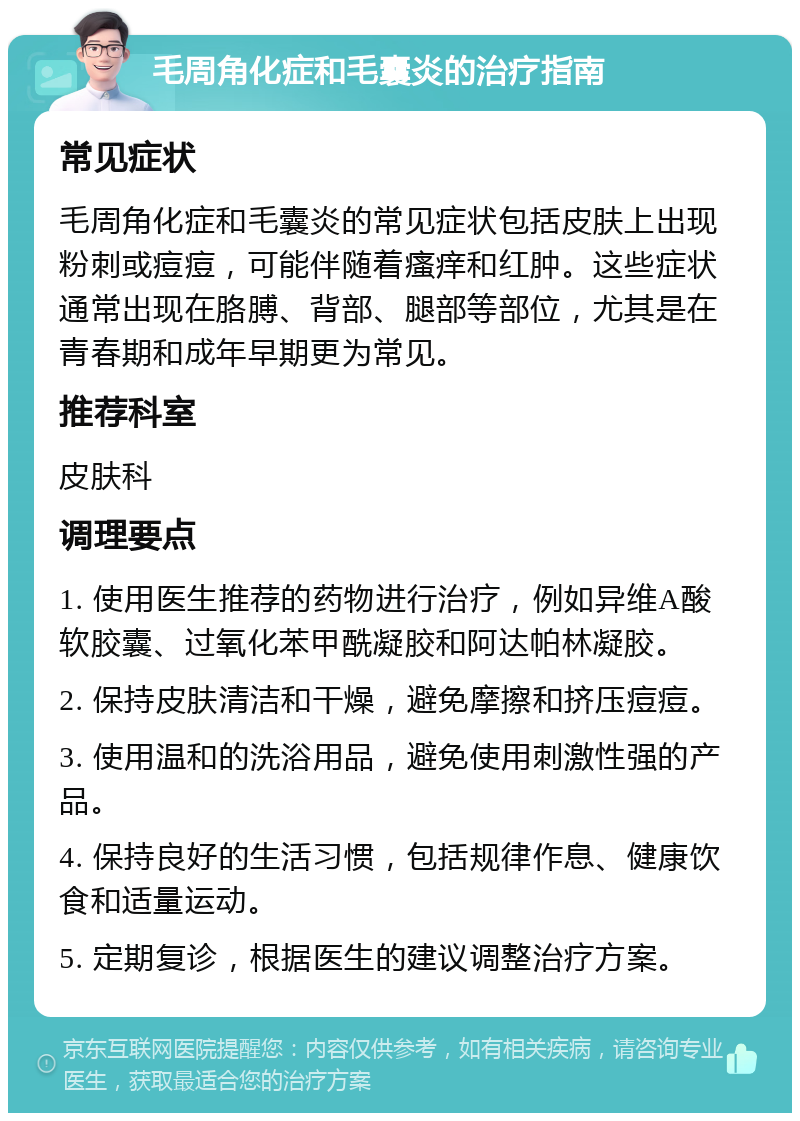 毛周角化症和毛囊炎的治疗指南 常见症状 毛周角化症和毛囊炎的常见症状包括皮肤上出现粉刺或痘痘，可能伴随着瘙痒和红肿。这些症状通常出现在胳膊、背部、腿部等部位，尤其是在青春期和成年早期更为常见。 推荐科室 皮肤科 调理要点 1. 使用医生推荐的药物进行治疗，例如异维A酸软胶囊、过氧化苯甲酰凝胶和阿达帕林凝胶。 2. 保持皮肤清洁和干燥，避免摩擦和挤压痘痘。 3. 使用温和的洗浴用品，避免使用刺激性强的产品。 4. 保持良好的生活习惯，包括规律作息、健康饮食和适量运动。 5. 定期复诊，根据医生的建议调整治疗方案。