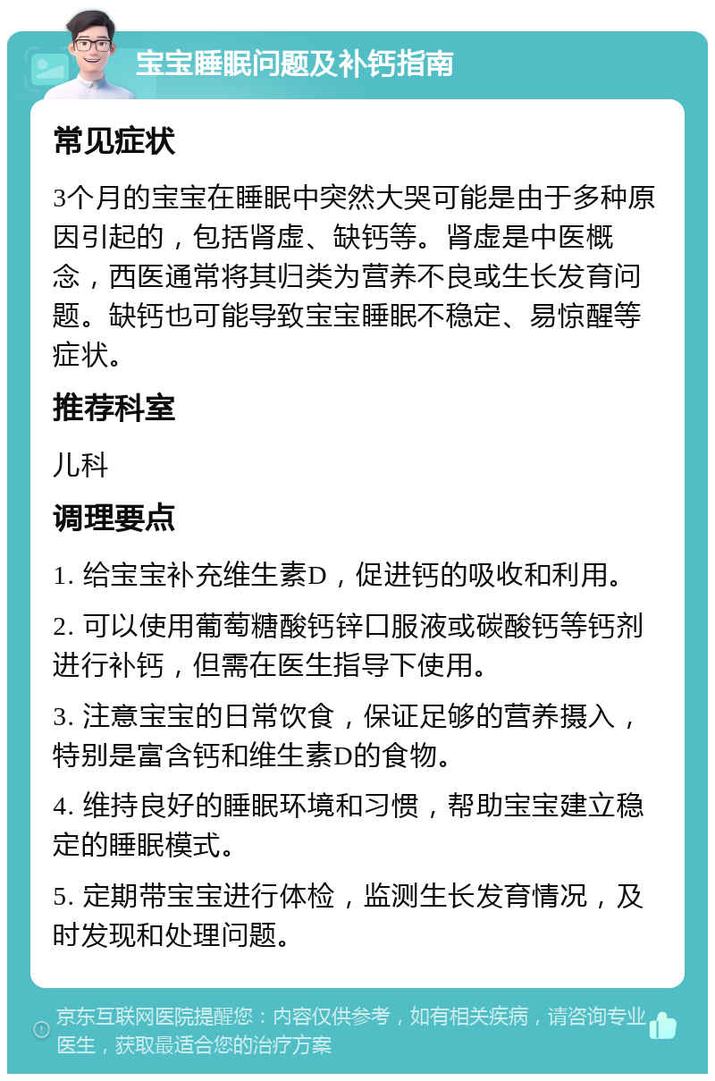 宝宝睡眠问题及补钙指南 常见症状 3个月的宝宝在睡眠中突然大哭可能是由于多种原因引起的，包括肾虚、缺钙等。肾虚是中医概念，西医通常将其归类为营养不良或生长发育问题。缺钙也可能导致宝宝睡眠不稳定、易惊醒等症状。 推荐科室 儿科 调理要点 1. 给宝宝补充维生素D，促进钙的吸收和利用。 2. 可以使用葡萄糖酸钙锌口服液或碳酸钙等钙剂进行补钙，但需在医生指导下使用。 3. 注意宝宝的日常饮食，保证足够的营养摄入，特别是富含钙和维生素D的食物。 4. 维持良好的睡眠环境和习惯，帮助宝宝建立稳定的睡眠模式。 5. 定期带宝宝进行体检，监测生长发育情况，及时发现和处理问题。