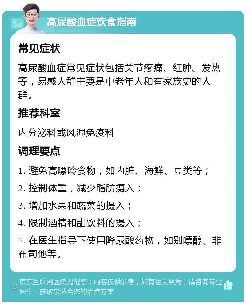 高尿酸血症饮食指南 常见症状 高尿酸血症常见症状包括关节疼痛、红肿、发热等，易感人群主要是中老年人和有家族史的人群。 推荐科室 内分泌科或风湿免疫科 调理要点 1. 避免高嘌呤食物，如内脏、海鲜、豆类等； 2. 控制体重，减少脂肪摄入； 3. 增加水果和蔬菜的摄入； 4. 限制酒精和甜饮料的摄入； 5. 在医生指导下使用降尿酸药物，如别嘌醇、非布司他等。