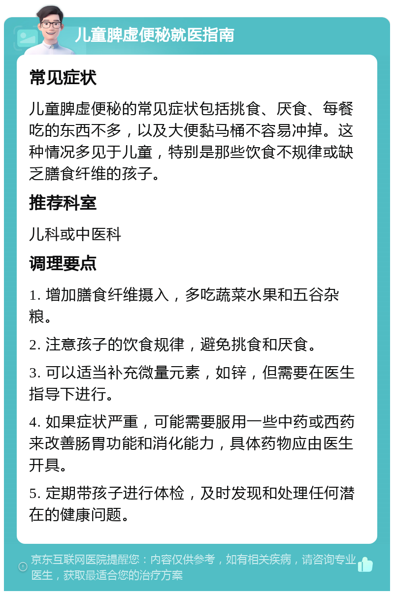 儿童脾虚便秘就医指南 常见症状 儿童脾虚便秘的常见症状包括挑食、厌食、每餐吃的东西不多，以及大便黏马桶不容易冲掉。这种情况多见于儿童，特别是那些饮食不规律或缺乏膳食纤维的孩子。 推荐科室 儿科或中医科 调理要点 1. 增加膳食纤维摄入，多吃蔬菜水果和五谷杂粮。 2. 注意孩子的饮食规律，避免挑食和厌食。 3. 可以适当补充微量元素，如锌，但需要在医生指导下进行。 4. 如果症状严重，可能需要服用一些中药或西药来改善肠胃功能和消化能力，具体药物应由医生开具。 5. 定期带孩子进行体检，及时发现和处理任何潜在的健康问题。