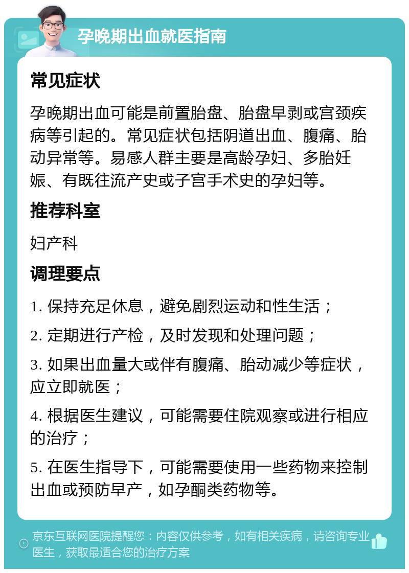 孕晚期出血就医指南 常见症状 孕晚期出血可能是前置胎盘、胎盘早剥或宫颈疾病等引起的。常见症状包括阴道出血、腹痛、胎动异常等。易感人群主要是高龄孕妇、多胎妊娠、有既往流产史或子宫手术史的孕妇等。 推荐科室 妇产科 调理要点 1. 保持充足休息，避免剧烈运动和性生活； 2. 定期进行产检，及时发现和处理问题； 3. 如果出血量大或伴有腹痛、胎动减少等症状，应立即就医； 4. 根据医生建议，可能需要住院观察或进行相应的治疗； 5. 在医生指导下，可能需要使用一些药物来控制出血或预防早产，如孕酮类药物等。