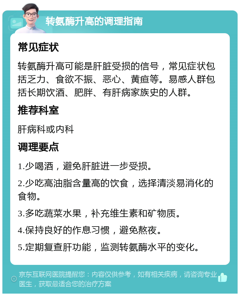 转氨酶升高的调理指南 常见症状 转氨酶升高可能是肝脏受损的信号，常见症状包括乏力、食欲不振、恶心、黄疸等。易感人群包括长期饮酒、肥胖、有肝病家族史的人群。 推荐科室 肝病科或内科 调理要点 1.少喝酒，避免肝脏进一步受损。 2.少吃高油脂含量高的饮食，选择清淡易消化的食物。 3.多吃蔬菜水果，补充维生素和矿物质。 4.保持良好的作息习惯，避免熬夜。 5.定期复查肝功能，监测转氨酶水平的变化。