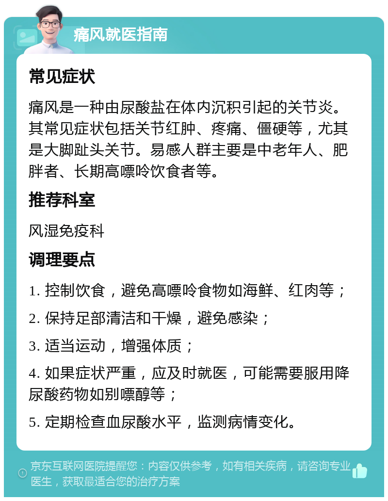 痛风就医指南 常见症状 痛风是一种由尿酸盐在体内沉积引起的关节炎。其常见症状包括关节红肿、疼痛、僵硬等，尤其是大脚趾头关节。易感人群主要是中老年人、肥胖者、长期高嘌呤饮食者等。 推荐科室 风湿免疫科 调理要点 1. 控制饮食，避免高嘌呤食物如海鲜、红肉等； 2. 保持足部清洁和干燥，避免感染； 3. 适当运动，增强体质； 4. 如果症状严重，应及时就医，可能需要服用降尿酸药物如别嘌醇等； 5. 定期检查血尿酸水平，监测病情变化。