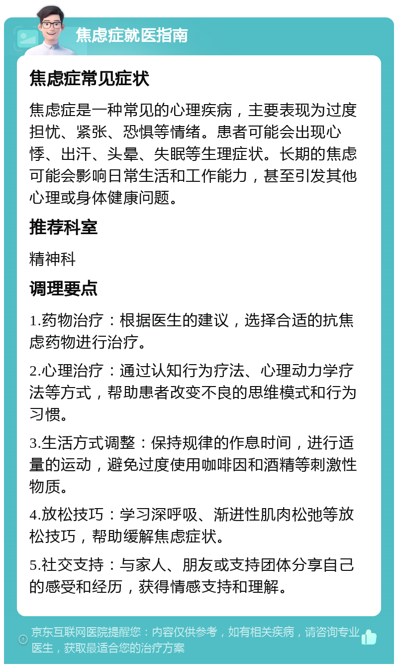 焦虑症就医指南 焦虑症常见症状 焦虑症是一种常见的心理疾病，主要表现为过度担忧、紧张、恐惧等情绪。患者可能会出现心悸、出汗、头晕、失眠等生理症状。长期的焦虑可能会影响日常生活和工作能力，甚至引发其他心理或身体健康问题。 推荐科室 精神科 调理要点 1.药物治疗：根据医生的建议，选择合适的抗焦虑药物进行治疗。 2.心理治疗：通过认知行为疗法、心理动力学疗法等方式，帮助患者改变不良的思维模式和行为习惯。 3.生活方式调整：保持规律的作息时间，进行适量的运动，避免过度使用咖啡因和酒精等刺激性物质。 4.放松技巧：学习深呼吸、渐进性肌肉松弛等放松技巧，帮助缓解焦虑症状。 5.社交支持：与家人、朋友或支持团体分享自己的感受和经历，获得情感支持和理解。