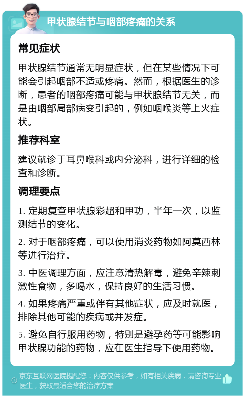 甲状腺结节与咽部疼痛的关系 常见症状 甲状腺结节通常无明显症状，但在某些情况下可能会引起咽部不适或疼痛。然而，根据医生的诊断，患者的咽部疼痛可能与甲状腺结节无关，而是由咽部局部病变引起的，例如咽喉炎等上火症状。 推荐科室 建议就诊于耳鼻喉科或内分泌科，进行详细的检查和诊断。 调理要点 1. 定期复查甲状腺彩超和甲功，半年一次，以监测结节的变化。 2. 对于咽部疼痛，可以使用消炎药物如阿莫西林等进行治疗。 3. 中医调理方面，应注意清热解毒，避免辛辣刺激性食物，多喝水，保持良好的生活习惯。 4. 如果疼痛严重或伴有其他症状，应及时就医，排除其他可能的疾病或并发症。 5. 避免自行服用药物，特别是避孕药等可能影响甲状腺功能的药物，应在医生指导下使用药物。