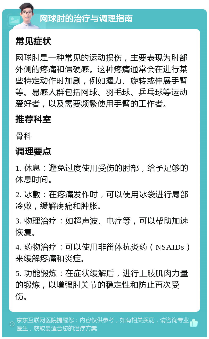 网球肘的治疗与调理指南 常见症状 网球肘是一种常见的运动损伤，主要表现为肘部外侧的疼痛和僵硬感。这种疼痛通常会在进行某些特定动作时加剧，例如握力、旋转或伸展手臂等。易感人群包括网球、羽毛球、乒乓球等运动爱好者，以及需要频繁使用手臂的工作者。 推荐科室 骨科 调理要点 1. 休息：避免过度使用受伤的肘部，给予足够的休息时间。 2. 冰敷：在疼痛发作时，可以使用冰袋进行局部冷敷，缓解疼痛和肿胀。 3. 物理治疗：如超声波、电疗等，可以帮助加速恢复。 4. 药物治疗：可以使用非甾体抗炎药（NSAIDs）来缓解疼痛和炎症。 5. 功能锻炼：在症状缓解后，进行上肢肌肉力量的锻炼，以增强肘关节的稳定性和防止再次受伤。