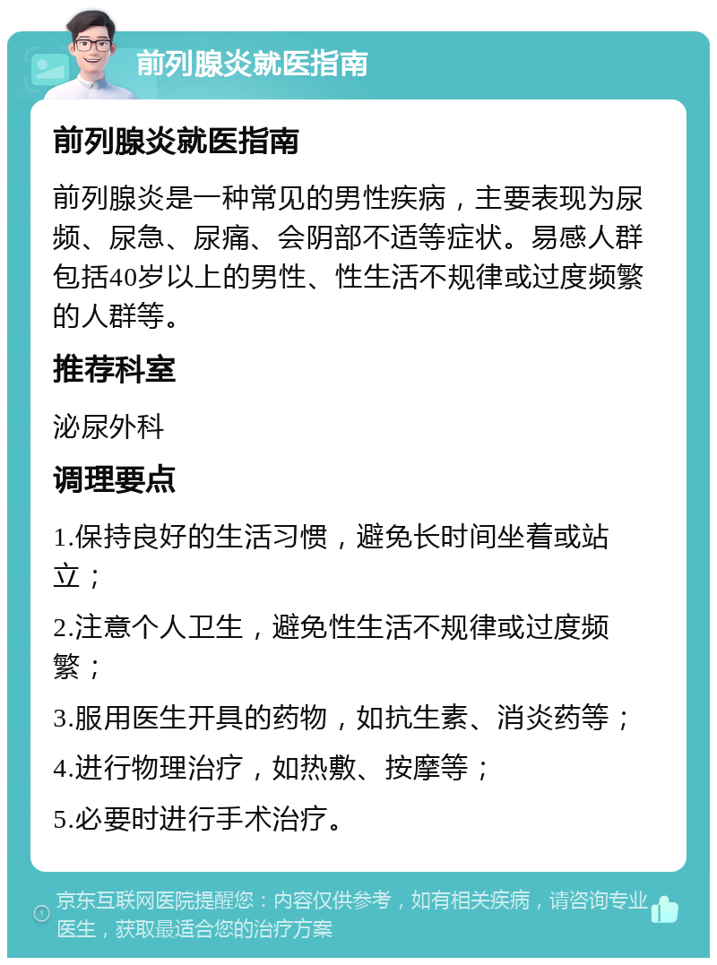 前列腺炎就医指南 前列腺炎就医指南 前列腺炎是一种常见的男性疾病，主要表现为尿频、尿急、尿痛、会阴部不适等症状。易感人群包括40岁以上的男性、性生活不规律或过度频繁的人群等。 推荐科室 泌尿外科 调理要点 1.保持良好的生活习惯，避免长时间坐着或站立； 2.注意个人卫生，避免性生活不规律或过度频繁； 3.服用医生开具的药物，如抗生素、消炎药等； 4.进行物理治疗，如热敷、按摩等； 5.必要时进行手术治疗。