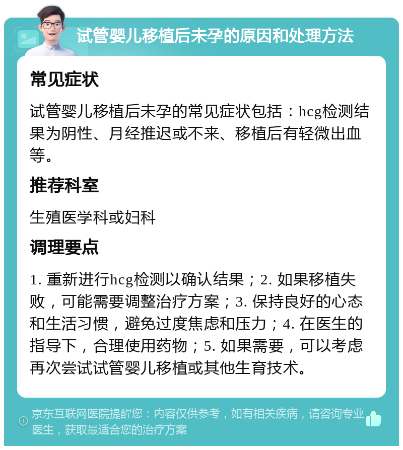 试管婴儿移植后未孕的原因和处理方法 常见症状 试管婴儿移植后未孕的常见症状包括：hcg检测结果为阴性、月经推迟或不来、移植后有轻微出血等。 推荐科室 生殖医学科或妇科 调理要点 1. 重新进行hcg检测以确认结果；2. 如果移植失败，可能需要调整治疗方案；3. 保持良好的心态和生活习惯，避免过度焦虑和压力；4. 在医生的指导下，合理使用药物；5. 如果需要，可以考虑再次尝试试管婴儿移植或其他生育技术。