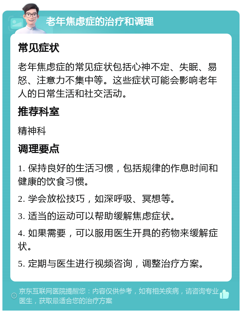 老年焦虑症的治疗和调理 常见症状 老年焦虑症的常见症状包括心神不定、失眠、易怒、注意力不集中等。这些症状可能会影响老年人的日常生活和社交活动。 推荐科室 精神科 调理要点 1. 保持良好的生活习惯，包括规律的作息时间和健康的饮食习惯。 2. 学会放松技巧，如深呼吸、冥想等。 3. 适当的运动可以帮助缓解焦虑症状。 4. 如果需要，可以服用医生开具的药物来缓解症状。 5. 定期与医生进行视频咨询，调整治疗方案。