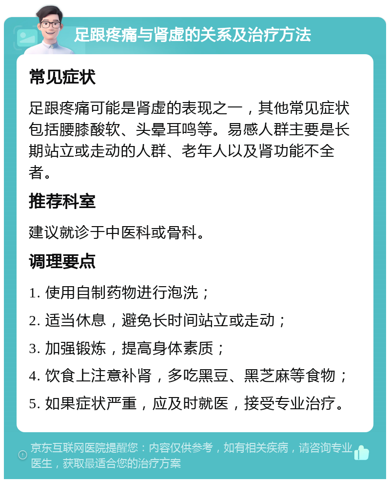 足跟疼痛与肾虚的关系及治疗方法 常见症状 足跟疼痛可能是肾虚的表现之一，其他常见症状包括腰膝酸软、头晕耳鸣等。易感人群主要是长期站立或走动的人群、老年人以及肾功能不全者。 推荐科室 建议就诊于中医科或骨科。 调理要点 1. 使用自制药物进行泡洗； 2. 适当休息，避免长时间站立或走动； 3. 加强锻炼，提高身体素质； 4. 饮食上注意补肾，多吃黑豆、黑芝麻等食物； 5. 如果症状严重，应及时就医，接受专业治疗。