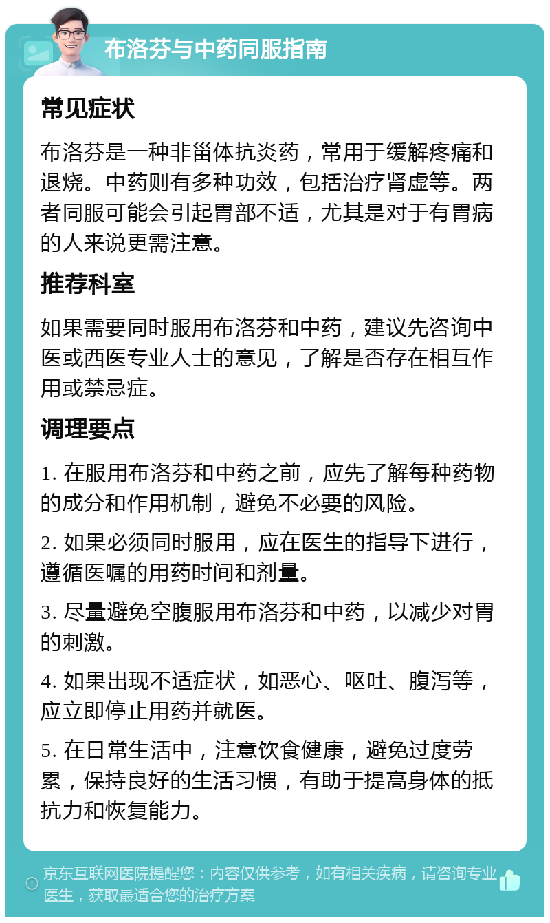 布洛芬与中药同服指南 常见症状 布洛芬是一种非甾体抗炎药，常用于缓解疼痛和退烧。中药则有多种功效，包括治疗肾虚等。两者同服可能会引起胃部不适，尤其是对于有胃病的人来说更需注意。 推荐科室 如果需要同时服用布洛芬和中药，建议先咨询中医或西医专业人士的意见，了解是否存在相互作用或禁忌症。 调理要点 1. 在服用布洛芬和中药之前，应先了解每种药物的成分和作用机制，避免不必要的风险。 2. 如果必须同时服用，应在医生的指导下进行，遵循医嘱的用药时间和剂量。 3. 尽量避免空腹服用布洛芬和中药，以减少对胃的刺激。 4. 如果出现不适症状，如恶心、呕吐、腹泻等，应立即停止用药并就医。 5. 在日常生活中，注意饮食健康，避免过度劳累，保持良好的生活习惯，有助于提高身体的抵抗力和恢复能力。