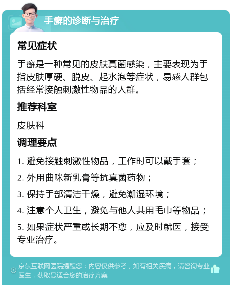 手癣的诊断与治疗 常见症状 手癣是一种常见的皮肤真菌感染，主要表现为手指皮肤厚硬、脱皮、起水泡等症状，易感人群包括经常接触刺激性物品的人群。 推荐科室 皮肤科 调理要点 1. 避免接触刺激性物品，工作时可以戴手套； 2. 外用曲咪新乳膏等抗真菌药物； 3. 保持手部清洁干燥，避免潮湿环境； 4. 注意个人卫生，避免与他人共用毛巾等物品； 5. 如果症状严重或长期不愈，应及时就医，接受专业治疗。