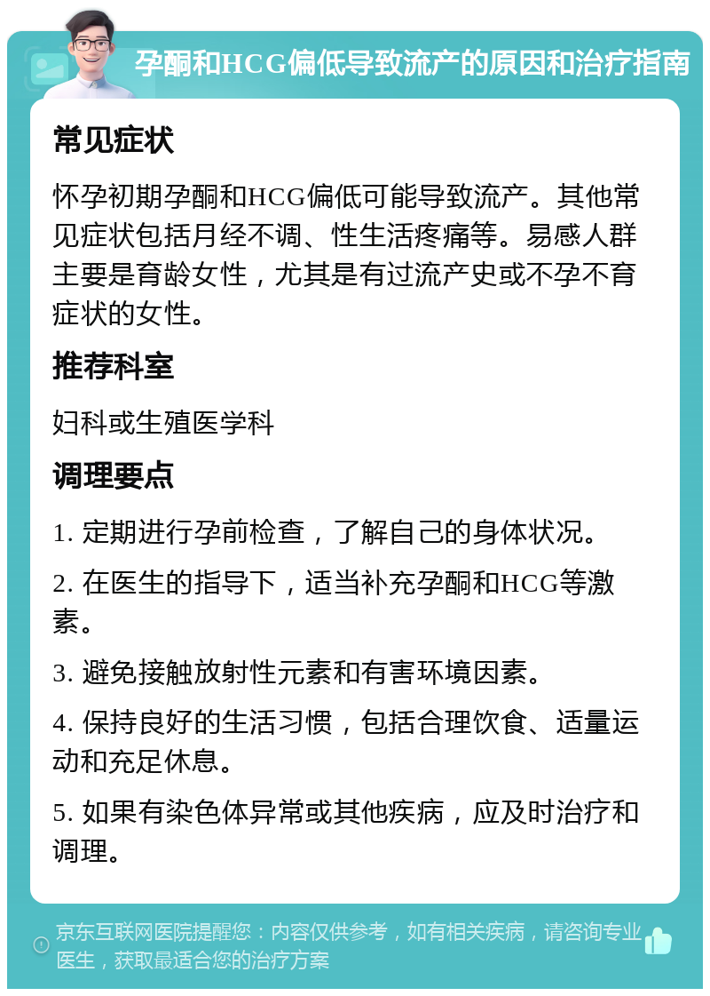 孕酮和HCG偏低导致流产的原因和治疗指南 常见症状 怀孕初期孕酮和HCG偏低可能导致流产。其他常见症状包括月经不调、性生活疼痛等。易感人群主要是育龄女性，尤其是有过流产史或不孕不育症状的女性。 推荐科室 妇科或生殖医学科 调理要点 1. 定期进行孕前检查，了解自己的身体状况。 2. 在医生的指导下，适当补充孕酮和HCG等激素。 3. 避免接触放射性元素和有害环境因素。 4. 保持良好的生活习惯，包括合理饮食、适量运动和充足休息。 5. 如果有染色体异常或其他疾病，应及时治疗和调理。