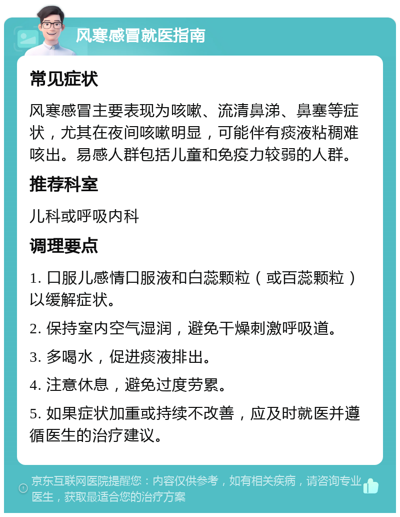 风寒感冒就医指南 常见症状 风寒感冒主要表现为咳嗽、流清鼻涕、鼻塞等症状，尤其在夜间咳嗽明显，可能伴有痰液粘稠难咳出。易感人群包括儿童和免疫力较弱的人群。 推荐科室 儿科或呼吸内科 调理要点 1. 口服儿感情口服液和白蕊颗粒（或百蕊颗粒）以缓解症状。 2. 保持室内空气湿润，避免干燥刺激呼吸道。 3. 多喝水，促进痰液排出。 4. 注意休息，避免过度劳累。 5. 如果症状加重或持续不改善，应及时就医并遵循医生的治疗建议。